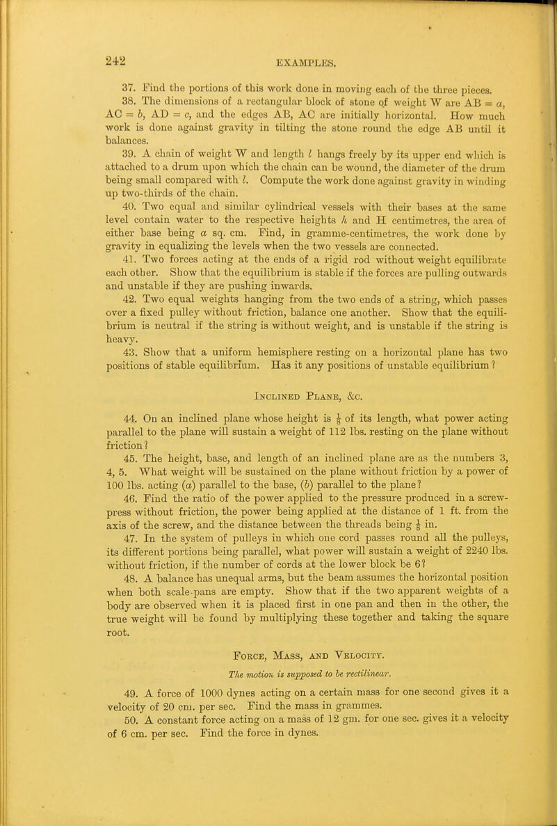 37. Find the portions of thia work done in moving each of the three pieces. 38. The dimensions of a rectangular block of stone of weiglit W are AB = a, AC = b, AD = c, and the edges AB, AC are initially horizontal. How much work is done against gravity in tilting the stone round the edge AB until it balances. 39. A chain of weight W and length I hangs freely by its upper end which is attached to a drum upon which the chain can be wound, the diameter of the drum being small compared with I. Compute the work done against gravity in winding up two-thirds of the chain. 40. Two equal and similar cylindrical vessels with their bases at the same level contain water to the respective heights h and H centimetres, the area of either base being a sq. cm. Find, in gramme-centimetres, the work done by gravity in equalizing the levels when the two vessels are connected. 41. Two forces acting at the ends of a rigid rod without weight equilibrate each other. Show that the equilibrium is stable if the forces are pulling outwards and unstable if they ai'e pushing inwards. 42. Two equal weights hanging from the two ends of a string, which passes over a fixed pulley without friction, balance one another. Show that the equili- brium is neutral if the string is without weight, and is unstable if the string is heavy. 43. Show that a uniform hemisphere resting on a horizontal plane has two positions of stable equilibrium. Has it any positions of unstable equilibrium ? Inclined Plane, &c. 44. On an inclined plane whose height is ^ of its length, what power acting parallel to the plane will sustain a weight of 112 lbs. resting on the plane without friction ? 45. The height, base, and length of an inclined plane are as the numbers 3, 4, 5. What weight will be sustained on the plane without friction by a power of 100 lbs. acting (a) parallel to the base, (h) parallel to the plane? 46. Find the ratio of the power applied to the pressure produced in a screw- press without friction, the power being applied at the distance of 1 ft. from the axis of the screw, and the distance between the threads being \ in. 47. In the system of pulleys in which one cord passes round all the pulleys, its different portions being parallel, what power will sustain a weight of 2240 lbs. without friction, if the number of cords at the lower block be 6? 48. A balance has tmequal arms, but the beam assumes the horizontal position when both scale-pans are empty. Show that if the two apparent weights of a body are observed when it is placed first in one pan and then in the other, the true weight will be found by multiplying these together and taking the square root. Force, Mass, and Velocity. Tlie motion is supposed to he rectilinear. 49. A force of 1000 dynes acting on a certain mass for one second gives it a velocity of 20 cm. per sec. Find the mass in grammes. 50. A constant force acting on a mass of 12 gm. for one sec. gives it a velocity of 6 cm. per sec. Find the force in dynes.