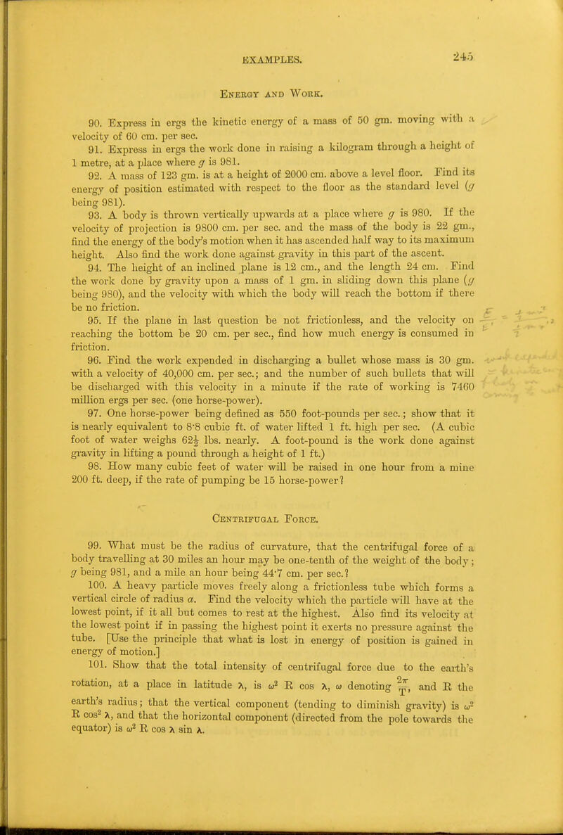 Energy and Work. 90. Express iu ergs the kinetic energy of a mass of 50 gm. moving with ;i velocity of 60 cm. per sec. 91. Express in ergs the work done in raising a kilogram through a height of 1 metre, at a place where g is 981. 92. A mass of 123 gm. is at a height of 2000 cm. above a level floor. Pind its energy of position estimated with respect to the floor as the standard level {g being 981). 93. A body is thrown vertically upwards at a place where g is 980. If the velocity of projection is 9800 cm. per sec. and the mass of the body is 22 gm., find the energy of the bod/s motion when it has ascended half way to its maximum height. Also find the work done against gi-avity in this part of the ascent. 94. The height of an inclined plane is 12 cm., and the length 24 cm. Find the work done by gravity upon a mass of 1 gm. in sliding down this plane (</ being 980), and the velocity with which the body will reach the bottom if there be no friction. 95. If the plane in last question be not frictionless, and the velocity on reaching the bottom be 20 cm. per sec, find how much energy is consumed in friction. 96. Find the work expended in discharging a bullet whose mass is 30 gm. with a velocity of 40,000 cm. per sec; and the number of such bullets that will be discharged with this velocity in a minute if the rate of working is 7460 million ergs per sec. (one horse-power). 97. One horse-power being defined as 550 foot-pounds per sec.; show that it is nearly equivalent to 88 cubic ft. of water lifted 1 ft. high per sec. (A cubic foot of water weighs 62-| lbs. nearly. A foot-pound is the work done against gi-avity in lifting a pound through a height of 1 ft.) 98. How many cubic feet of water will be raised in one hour from a mine 200 ft. deep, if the rate of pumping be 15 horse-powerl Centrifugal Force. 99. What must be the radius of curvature, that the centrifugal force of a body travelling at 30 miles an hour may be one-tenth of the weight of the body; g being 981, and a mile an hour being 44-7 cm. per sec? 100. A heavy particle moves freely along a frictionless tube which forms a vertical circle of radius a. Find the velocity which the particle will have at the lowest point, if it all but comes to rest at the highest. Also find its velocity at the lowest point if in passing the highest point it exerts no pressure against the tube. [Use the principle that what is lost in energy of position is gained in energy of motion.] 101. Show that the total intensity of centrifugal force due to the earth's rotation, at a place in latitude A, is „ denoting ^, and E the earth's radius; that the vertical component (tending to diminish gravity) is E cos2 X, and that the horizontal component (directed from the pole towards the equator) is <! R cos A sin a.