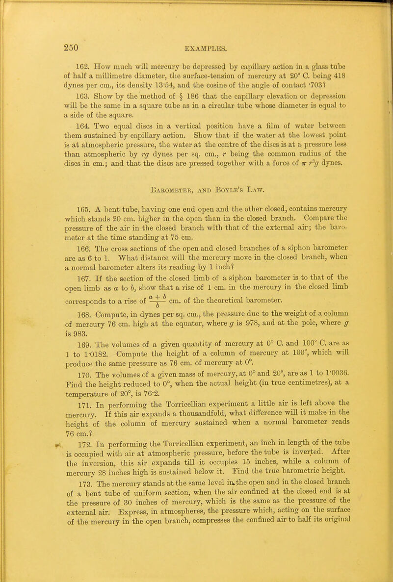 162. How much will mercury be depressed by capillary action in a glass tube of half a millimetre diameter, the surface-tension of mercury at 20° C. being 418 dynes per cm., its density 1354, and the cosine of the angle of contact 703? 163. Show by the method of § 186 that the capillary elevation or depression will be the same in a square tube as in a circular tube whose diameter is equal to a side of the square. 164. Two equal discs in a vertical position have a film of water between them sustained by capillary action. Show that if the water at the lowest point is at atmospheric pressure, the water at the centre of the discs is at a pressure less than atmospheric by rg dynes per sq. cm., r being the common radius of the discs in cm.; and that the discs are pressed together with a force of if r^g dynes. Bahometeu, and Boyle's Law. 165. A bent tube, having one end open and the other closed, contains mercury which stands 20 cm. higher in the open than hi the closed branch. Compare the pressure of the air in the closed branch with that of the external air; the baro- meter at the time standing at 75 cm. 166. The cross sections of the open and closed branches of a siphon barometer are as 6 to 1. What distance will the mercury move in the closed branch, when a normal barometer alters its reading by 1 inch? 167. If the section of the closed limb of a siphon barometer is to that of the open limb as a to 6, show that a rise of 1 cm. in the mercury in the closed limb corresponds to a rise of ^^-^-^ cm. of the theoretical barometer. 168. Compute, in dynes per sq. cm., the pressure due to the weight of a column of mercury 76 cm. high at the equator, where g is 978, and at the pole, where g is 983. 169. The volumes of a given quantity of mercury at 0° C. and 100° C. are as 1 to 1-0182. Compute the height of a column of mercury at 100°, which will produce the same pressure as 76 cm. of mercui-y at 0°. 170. The volumes of a given mass of mercury, at 0° and 20°, are as 1 to 1*0036. Find the height reduced to 0°, when the actual height (in true centimetres), at a temperature of 20°, is 76*2. 171. In performing the Torricellian experiment a little air is left above the mercury. If this air expands a thousandfold, what difference will it make in the height of the column of mercury sustained when a normal bai-ometer reads 76 cm.? 172. In performing the Torricellian experiment, an inch in length of the tube is occupied with air at atmospheric pressure, before the tube is mverted. After the inversion, this air expands tiU it occupies 15 inches, while a column of mercury 28 inches high is sustained below it. Find the true barometric height. 173. The mercury stands at the same level in.the open and in the closed branch of a bent tube of uniform section, when the air confined at the closed end is at the pressure of 30 inches of mercury, which is the same as the pressure of the external air. Express, in atmospheres, the pressure which, acting on the sm-face of the mercury in the open branch, compresses the confined air to half its original