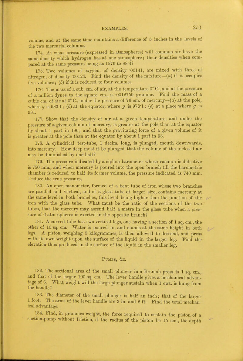 volume, aud at the same time maintains a difference of 5 inches in the levels of the two mercurial columns. 174. At what pressure (expressed in atmospheres) will common air have the same density which hydrogen has at one atmosphere; their densities when com- pai-ed at the same pressure being as 1276 to 88'4? 175. Two volumes of oxygen, of density -00141, are mixed with three of niti-ogen, of density -00124. Find the density of the mixture—(a) if it occupies five volumes; (b) if it is reduced to four volumes. 176. The mass of a cub. cm. of air, at the temperature 0° C, and at the pressure of a miUion dynes to the square cm., is '0012759 gramme. Find the mass of a cubic cm. of air at 0° C, under the pressure of 76 cm. of mercury—(a) at the pole, where ff is 983-1; (b) at the equator, where g is 978-1; (c) at a place where ff is 981. 177. Show that the density of air at a given temperature, and under the pressure of a given column of mercury, is greater at the pole than at the equator by about 1 part in 196; and that the gravitating force of a given volume of it is greater at the pole than at the equator by about 1 part in 98. 178. A cylindi-ical test-tube, 1 decim. long, is plunged, mouth downwards, into mercury. How deep must it be plunged that the volume of the inclosed air may be diminished by one-half? 179. The pressure indicated by a siphon barometer whose vacuum is defective is 750 mm., and when mercury is poured into the open branch till the barometric chamber is reduced to half its former volume, the pressure indicated is 740 mm. Deduce the true pressure. 180. An open manometer, formed of a bent tube of iron whose two branches are parallel and vertical, and of a glass tube of larger size, contains mercury at the same level in both branches, this level being higher than the junction of the iron with the glass tube. What must be the ratio of the sections of the two tubes, that the mercury may ascend half a metre in the glass tube when a pres- sure of 6 atmospheres is exerted in the opposite branch? 181. A curved tube has two vertical legs, one having a section of 1 sq. cm., the other of 10 sq. cm. Water is poured in, and stands at the same height in both legs. A piston, weighing 5 kilogrammes, is then allowed to descend, and press with its own weight upon the surface of the hquid in the larger leg. Find the elevation thus produced in the sui-face of the liquid in the smaller leg. Pumps, &c. 182. The sectional area of the small plunger in a Bramah press is 1 sq. cm., and that of the larger 100 sq. cm. The lever handle gives a mechanical advan- tage of 6. What weight will the large plunger sustain when 1 cwt. is hung from the handle? 183. The diameter of the small plunger is half an inch; that of the larger 1 foot. The arms of the lever handle are 3 in. and 2 ft. Find the total mechan- ical advantage. 184. Find, in grammes weight, the force required to sustain the piston of a suction-pump without friction, if the radius of the piston be 15 cm., the depth