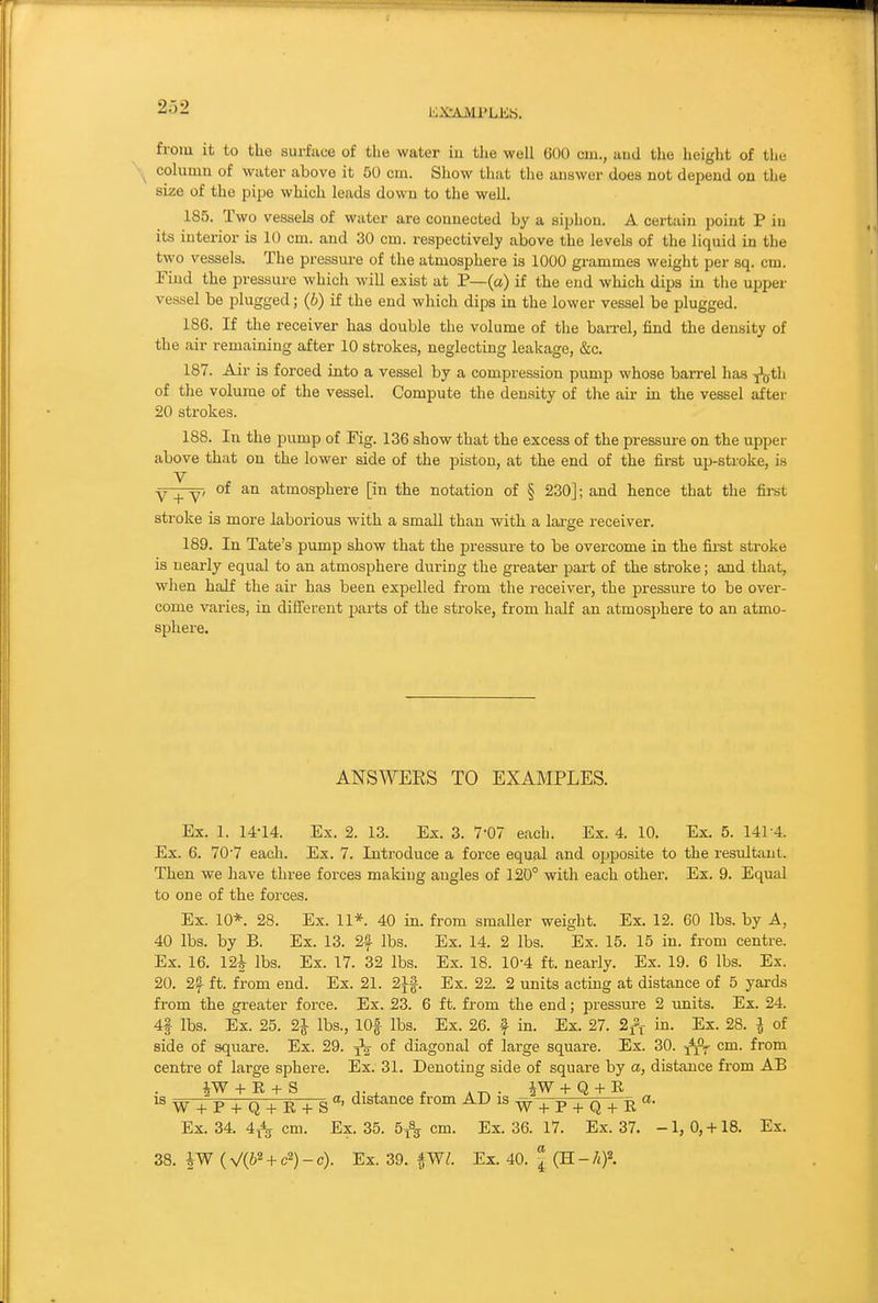 KXrAMl'LEb. from it to the surface of tlie water iu the well 600 cm., aud the height of the column of water above it 50 cm. Show that the answer does not depend on the size of the pipe which leads down to the weU. 185. Two vessels of water are connected by a siphon. A certain point P iu its interior is 10 cm. and 30 cm. respectively above the levels of the liquid in the two vessels. The pressm-e of the atmosphere is 1000 grammes weight per sq. cm. Find the pressure which will exist at P—(a) if the end which dips in the upper vessel be plugged; (6) if the end which dips in the lower vessel be plugged. 186. If the receiver has double the volume of the barrel, find the density of the air remaining after 10 strokes, neglecting leakage, &c. 187. Air is forced into a vessel by a compression pump whose barrel has -^th of the volume of the vessel. Compute the density of the air in the vessel after 20 strokes. 188. In the pump of Fig. 136 show that the excess of the pressure on the upper above that on the lower side of the piston, at the end of the fii'st up-stroke, is V Y _^ °^ atmosphere [in the notation of § 230]; and hence that the first stroke is more laborious with a small than with a large receiver. 189. In Tate's pump show that the pressure to be overcome in the first stroke is nearly equal to an atmosphere during the gi-eater part of the stroke; and that, when half the air has been expelled from the receiver, the pressure to be over- come varies, in difierent parts of the stroke, from half an atmosj)here to an atmo- sphere. ANSWERS TO EXAMPLES. Ex. 1. 14-14. Ex. 2. 13. Ex. 3. 7-07 each. Ex. 4. 10. Ex. 5. 141 4. Ex. 6. 70'7 each. Ex. 7. Introduce a force equal and opposite to the resultant. Then we have three forces making angles of 120° with each other. Ex. 9. Equal to one of the forces. Ex. 10*. 28. Ex. 11*. 40 in. from smaller weight. Ex. 12. 60 lbs. by A, 40 lbs. by B. Ex. 13. 2f lbs. Ex. 14. 2 lbs. Ex. 15. 15 in. from centre. Ex. 16. 12| lbs. Ex. 17. 32 lbs. Ex. 18. 10-4 ft. nearly. Ex. 19. 6 lbs. Ex. 20. 2f ft. from end. Ex. 21. 2if. Ex. 22. 2 units acting at distance of 5 yards from the greater force. Ex. 23. 6 ft. from the end; pressure 2 units. Ex. 24. 4| lbs. Ex. 25. 21 lbs., lOf lbs. Ex. 26. f in. Ex. 27. 2^^ in. Ex. 28. I of side of square. Ex. 29. ^ of diagonal of large square. Ex. 30. cm. from centre of large sphere. Ex. 31. Denoting side of square by a, distance from AB IS w + P + Q + E + S^'^^^^^ w + P + Q + E Ex. 34. 4^ cm. Ex. 35. 5^ cm. Ex. 36. 17. Ex. 37. -1, 0, +18. Ex. 38. iW (V(62 + c2)-c). Ex. 39. ^Wl. Ex. 40. J (H.-hf.