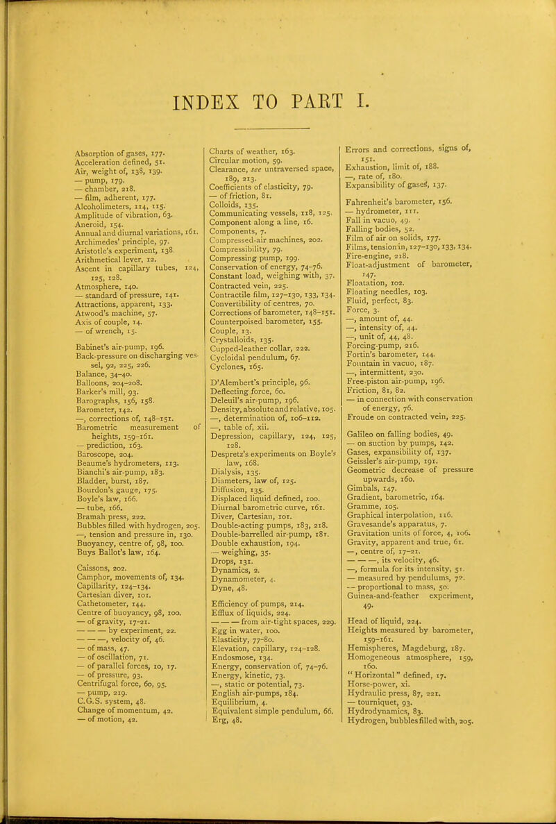 INDEX TO PAKT I. Absorption of gases, 177. Acceleration defined, S'- Air, weight of, 138, 139. — pump, 179. — chamber, 218. — film, adherent, 177. Alcoholiraeters, 114, nS- Amplitude of vibration, 63. Aneroid, 154. Annual and diurnal variations, 161. Archimedes' principle, 97. Aristotle's experiment, 138 Arithmetical lever, 12. Ascent in capillary tubes, 124, 125, 128. Atmosphere, 140. — standard of pressure, 141. Attractions, apparent, 133. Atwood's machine, 57. Axis of couple, 14. — of wrench, 15. Babinet's air-pump, 196. Back-pressure on discharging ves- sel, 92, 225, 226. Balance, 34-40. Balloons, 204-208. Barker's mill, 93. Barographs, 156, 158. Barometer, 142. —, corrections of, 148-151. Barometric measurement of heights, 159-16T. — prediction, 163. Baroscope, 204. Beaume's hydrometers, 113. Bianchi's air-pump, 183. Bladder, burst, 187. Bourdon's gauge, 175. Boyle's law, 166. ■— tube, 166, Bramah press, 222. Bubbles filled with hydrogen, 205. —, tension and pressure in, 130. Buoyancy, centre of, 98, 100. Buys Ballot's law, 164. Caissons, 202. Camphor, movements of, 134. Capillarity, 12.^-134. Cartesian diver, 101. Cathetometer, 144. Centre of buoyancy, 98, 100. — of gravity, 17-21. by experiment, 22. , velocity of, 46. — of mass, 47. — of oscillation, 71. — of parallel forces, 10, 17. — of pressure, 93. Centrifugal force, 60, 95. — pump, 219. C.G.S. system, 48. Change of momentum, 42. — of motion, 42. Charts of weather, 163. Circular motion, 59. Clearance, see untraversed space, 189, 213. Coclficients of elasticity, 79. — of friction, 81. Colloids, 135. Communicating vessels, 118, 125. Component along a line, 16. Components, 7. Compressed-air machines, 202. Compressibility, 79. Compressing pump, 199. Conservation of energy, 74-76. Constant load, weighing with, 37. Contracted vein, 225. Contractile film, 127-130,133,134. Convertibility of centres, 70. Corrections of barometer, 148-151. Counterpoised barometer, 155. Couple, 13. Crystalloids, 135. Cupped-leather collar, 222. Cycloidal pendulum, 67. Cyclones, 165. D'AIembert's principle, 96. Deflecting force, 60. Deleuil's air-pump, 196. Density, absoluteand relative, 105. —, determination of, 106-112. —, table of, xii. Depression, capillary, 124, 125, 128. Despretz's experiments on Boyle'f law, 168. Dialysis, 135. Diameters, law of, 125. Diffusion, 135. Displaced liquid defined, 100. Diurnal barometric curve, 161. Diver, Cartesian, loi. Double-acting pumps, 183, 218. Double-barrelled air-pump, 181. Double exhaustion, 194. — weighing, 35. Drops, 131. Dynamics, 2. Dynamometer, 4. Dyne, 48. Efficiency of pumps, 214. Efflux of liquids, 224. from air-tight spaces, 229. Egg in water, 100. Elasticity, 77-80. Elevation, capillary, 124-128. Endosmose, 134. Energy, conservation of, 74-76. Energy, kinetic, 73. —, static or potential, 73. English air-pumps, 184. Equilibrium, 4. Equivalent simple pendulum, 66. Erg, 48. Errors and corrections, signs of, 151. Exhaustion, limit of, 188. —, rate of, 180. Expansibility ofgaseS, 137. Fahrenheit's barometer, 156. — hydrometer, 111. Fall in vacuo, 49. • Falling bodies, 52. Film of air on solids, 177. Films, tension in, 127-130,133,134. Fire-engine, 218. Float-adjustment of barometer, 147. Floatation, 102. Floating needles, 103. Fluid, perfect, 83. Force, 3. —, amount of, 44. —, intensity of, 44. —, unit of, 44, 48. Forcing-pump, 216. Fortin's barometer, 144. Fountain in vacuo, 187. —, intermittent, 230. Free-piston air-pump, 196. Friction, 81, 82. — in connection with conservation of energy, 76. Froude on contracted vein, 225. Galileo on falling bodies, 49. — on suction by pumps, 142. Gases, expansibility of, 137. Geissler's air-pump, 191. Geometric decrease of pressure upwards, 160. Gimbals, 147. Gradient, barometric, 164. Gramme, 105. Graphical interpolation, 116. Gravesande's apparatus, 7. Gravitation units of force, 4, 106. Gravity, apparent and true, 61. —, centre of, 17-21. , its velocity, 46. —, formula for its intensity, 51. — measured by pendulums, y. — proportional to mass, 50. Guinea-and-feather experiment, 49. Head of liquid, 324. Heights measured by barometer, 159-161. Hemispheres, Magdeburg, 187. Homogeneous atmosphere, 159, 160.  Horizontal defined, 17. Horse-power, xi. Hydraulic press, 87, 221. — tourniquet, 93. Hydrodynamics, 83. Hydrogen, bubbles filled with, 205.