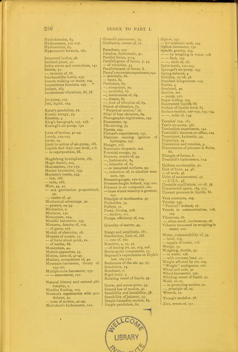 Hydrokinetics, 83. Hydrometers, 110-117. Hydrostatics, 83. Hypsometric formula, 161. Immersed bodies, 98. Inclined plane, 32. Index errors and corrections, 151. Inertia, 41. —, moment of, 68. Inexhaustible bottle, 230. Insects walking on water, 104. Intermittent fountain, 230. ■* Isobars, 163. Isochronous vibrations, 66, 78. Jet-pump, 21$. Jets, liquid, 224. Kater's pendulum, 71. Kinetic energy, 73. Kinetics, 4. King's barograph, 155, 156. Kravogl's air-pump, 190. Laws of motion, 41-45. Levels, 119-123. Lever, 29. Limit to action of air-pump, tSS. Liquids find their own level, 118. — in superposition, 88. Magdeburg hemispheres, 187. Magic funnel, 229. Manometers, 172-175. Marine barometer, 153. Mariotte's bottle, 235. — law, 166. — tube, 166. Mass, 44, 45. — and gravitation proportional, SO. —, centre of, 47. Mechanical advantage, 30. — powers, 29-33. Mechanics, 2. Meniscus, 131. Metacentre, 103. Metallic barometer, 155. Mixtures, density of, 115. — of gases, 176. Moduli of elasticity, 78. Moment of couple, 13. — of force about point, 11. — of inertia, 68. Momentum, 44. Morin's apparatus, 55. Motion, laws of, 41-45. Motions, composition of, 42. Mountain-barometer, theory of, 159-161. Multiple-tube barometer, 157. manometer, 172. Natural history and natural phi- losophy, I. Needles floating, 103. Newton's experiments with pen- dulums, 50. — laws of motion, 41-45. Nicholson's hydrometer, iii. Qirstcd's piezometer, 79. Oscillation, centre of, 71. Parachute, 207. Paradox, hydrostatic, 91. Parallel forces, 9-14. Parallelogram of forces, 7, 43, — of velocities, 43. Parallelepiped of forces, 8. Pascal's mountain experiment, 142. — principle, 86. — vases, 8g. Pendulum, 62. —, compound, 70. —, cycloldal, 67. —, isochronism of, 64. —, simple, 62. —, time of vibration of, 65. Period of vibration, 63.  Perpetual motion, 26. Phial of four elements, 89. Photographic registration, 157. Piezometer, 79. Pile-driving, 75 Pipette, 229. Plateau's experiments, 131. Platinum causing ignition of hydrogen, 177. Plunger, 216. Pneumatic despatch, 202. Potential energy, 73. Pressure, centre of, 93. —, hydrostatic, 84. —, intensity of, 83. — on immersed surfaces, 93. —, reduction of, to absolute mea- sure, 151. Pressure-gauges, 172-175. Pressure-height defined, i59,22o. Pressure in air computed, 160. — least where velocity is greatest, 220. Principle of Archimedes, 97. Projectiles, 53. Pulleys, 31. Pump, forcing, 216. —, suction, 211. Pumps, efficiency of, 214. Quantity of matter, 45. Range and amplitude, 161. Rarefaction, limit of, 188. —, rate of, 180. Reaction, 4, 15, 45. — of issuing jet, 92, 225, 226. Rectangular components, 15. Regnault's experiments on Boyle's law, 169-172. Resistance of the air, 49, 53. Resolution, 15. Resultant, 7. Rigid body, 5. Rotating vessel of liquid, 95. Screw, and screw-press, 33. Second law of motion, 42. Sensibility and instability, 38. Sensibility of balance, 35. Simple-harmonic motion, 65. Simple pendulum, 62. Siphon, 231. — for sulphuric acid, 234. Siphon-barometer, 151. Specific gravity, 105. — — by weighing in water, 108. flask, 107. , table of, xii. Spirit-levels, 120-123. Sprengel's air-pump, 193. Spring-balance, 4. Stability, 21-28, 38. Standard kilogramme, 105. Statics, 4. Steelyard, 40. Suction, 2X1. — pump, 211. Sugar-boiling, 202. Superposed liquids, 88. Surface of liquids level, 85. Surface-tension, 127-130, 133, 134. , table of, 134, Tantalus' cup, 285. Tate's air-pump, 186. Torricellian experiment, 141. Torricelli's theorem on efflux, 224. Tourniquet, hydraulic, 93. Trajectory, 54. Translation and rotation, 3. Transmission of pressure in fluids, 86. Triangle of forces, 6. Twaddell's hydrometer, 114. Uniform acceleration, 50. Unit of force, 44, 48. — of work, 48. Units of measurement, 47. —, C.G.S., 48. Unstable equilibrium, 21-28, 38. Untraversed space, 189, 213. Upward pressure in liquids, 88. Vena contracta, 225. Vernier, 145.  Vertical defined, 17. Vessels in communication, 118, 125. Vibrations, 66. —, when small, isochronous, 78. Volumes measured by weighing in water, 110. Water, compressibility of, 79. — level, 119. — supply of towns, 118. Wedge, 33. Weighing, double, 35. — in water, 108. — with constant load, 37. - Weight affected by air, 209. Weight ambiguous, 106. Wheel and a.xle, 30. Wlieel-barometer, 152. Whirling vessel of liquid, 95. Work, 22-25. — in producing motion, 52. —, principle of, 25. Wrench, 15. Young's modulus, 78. Zero, errors of, 151.