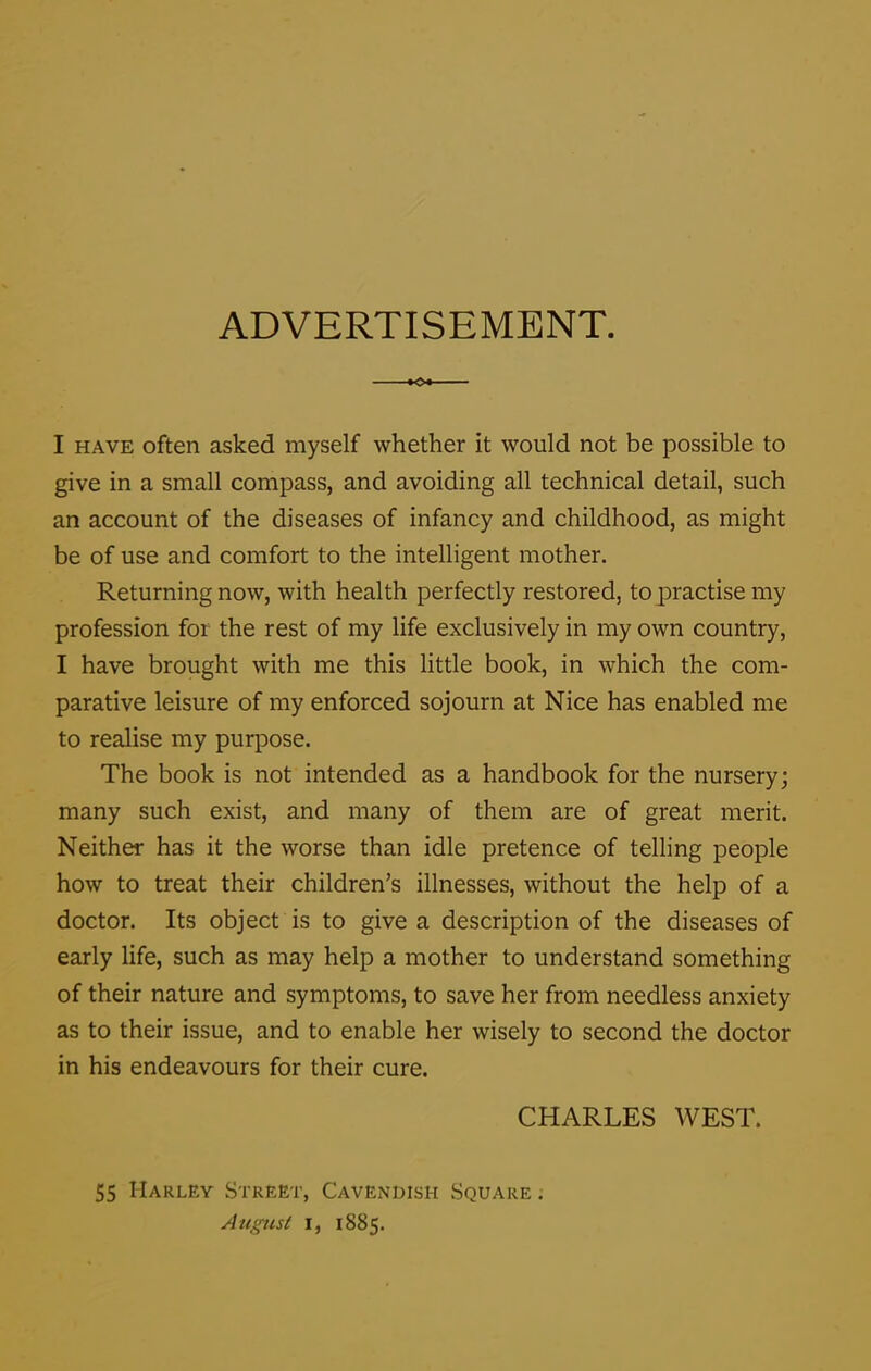 ADVERTISEMENT. I have often asked myself whether it would not be possible to give in a small compass, and avoiding all technical detail, such an account of the diseases of infancy and childhood, as might be of use and comfort to the intelligent mother. Returning now, with health perfectly restored, to practise my profession for the rest of my life exclusively in my own country, I have brought with me this little book, in which the com- parative leisure of my enforced sojourn at Nice has enabled me to realise my purpose. The book is not intended as a handbook for the nursery; many such exist, and many of them are of great merit. Neither has it the worse than idle pretence of telling people how to treat their children’s illnesses, without the help of a doctor. Its object is to give a description of the diseases of early life, such as may help a mother to understand something of their nature and symptoms, to save her from needless anxiety as to their issue, and to enable her wisely to second the doctor in his endeavours for their cure. CHARLES WEST. 55 Harley Street, Cavendish Square . August i, 1885.