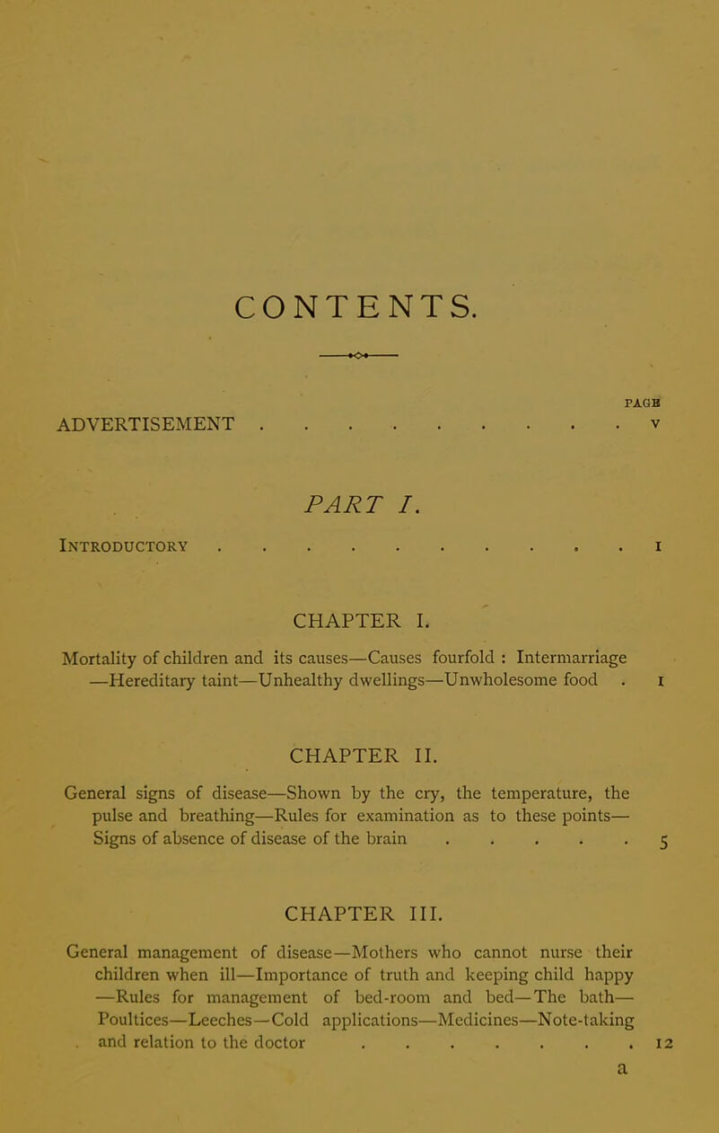 CONTENTS. ADVERTISEMENT v PART I. Introductory . i CHAPTER I. Mortality of children and its causes—Causes fourfold : Intermarriage —Hereditary taint—Unhealthy dwellings—Unwholesome food . i CHAPTER II. General signs of disease—Shown by the cry, the temperature, the pulse and breathing—Rules for examination as to these points— Signs of absence of disease of the brain ..... 5 CHAPTER III. General management of disease—Mothers who cannot nurse their children when ill—Importance of truth and keeping child happy —Rules for management of bed-room and bed—The bath— Poultices—Leeches—Cold applications—Medicines—Note-taking and relation to the doctor . . . . . . .12 a