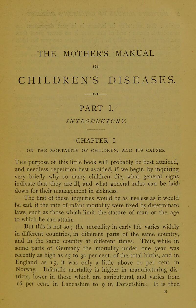 THE MOTHER'S MANUAL OF CHILDREN’S DISEASES. *0* PART I. INTRODUCTOR V. CHAPTER I. ON THE MORTALITY OF CHILDREN, AND ITS CAUSES. The purpose of this little book will probably be best attained, and needless repetition best avoided, if we begin by inquiring very briefly why so many children die, what general signs indicate that they are ill, and what general rules can be laid down for their management in sickness. The first of these inquiries would be as useless as it would be sad, if the rate of infant mortality were fixed by determinate laws, such as those which limit the stature of man or the age to which he can attain. But this is not so ; the mortality in early life varies widely in different countries, in different parts of the same country, and in the same country at different times. Thus, while in some parts of Germany the mortality under one year was recently as high as 25 to 30 per cent, of the total births, and in England as 15, it was only a little above 10 per cent, in Norway. Infantile mortality is higher in manufacturing dis- tricts, lower in those which are agricultural, and varies from 16 per cent, in Lancashire to 9 in Dorsetshire. It is then B