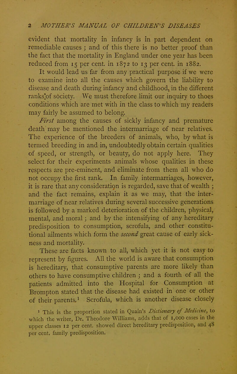 evident that mortality in infancy is in part dependent on remediable causes ; and of this there is no better proof than the fact that the mortality in England under one year has been reduced from 15 per cent, in 1872 to 13 per cent, in 1882. It would lead us far from any practical purpose if we were to examine into all the causes which govern the liability to disease and death during infancy and childhood, in the different ranks]of society. We must therefore limit our inquiry to thoes conditions which are met with in the class to which my readers may fairly be assumed to belong. First among the causes of sickly infancy and premature death may be mentioned the intermarriage of near relatives. The experience of the breeders of animals, who, by what is termed breeding in and in, undoubtedly obtain certain qualities of speed, or strength, or beauty, do not apply here. They select for their experiments animals whose qualities in these respects are pre-eminent, and eliminate from them all who do not occupy the first rank. In family intermarriages, however, it is rare that any consideratiqn is regarded, save that of wealth ; and the fact remains, explain it as we may, that the inter- marriage of near relatives during several successive generations is followed by a marked deterioration of the children, physical, mental, and moral; and by the intensifying of any hereditary predisposition to consumption, scrofula, and other constitu- tional ailments which form the second great cause of early sick- ness and mortality. These are facts known to all, which yet it is not easy to represent by figures. All the world is aware that consumption is hereditary, that consumptive parents are more likely than others to have consumptive children ; and a fourth of all the patients admitted into the Hospital for Consumption at Brompton stated that the disease had existed in one or other of their parents.1 Scrofula, which is another disease closely 1 This is the proportion stated in Quain’s Dictionary of Medicine, to which the writer, Dr. Theodore Williams, adds that of i,oco cases in the upper classes 12 per cent, showed direct hereditary predisposition, and 4S per cent, family predisposition.