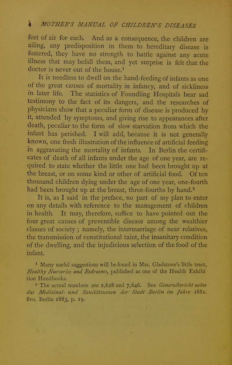 feet of air for each. And as a consequence, the children are ailing, any predisposition in them to hereditary disease is fostered, they have no strength to battle against any acute illness that may befall them, and yet surprise is felt that the doctor is never out of the house.1 It is needless to dwell on the hand-feeding of infants as one of the great causes of mortality in infancy, and of sickliness in later life. The statistics of Foundling Hospitals bear sad testimony to the fact of its dangers, and the researches of physicians show that a peculiar form of disease is produced by it, attended by symptoms, and giving rise to appearances after death, peculiar to the form of slow starvation from which the infant has perished. I will add, because it is not generally known, one fresh illustration of the influence of artificial feeding in aggravating the mortality of infants. In Berlin the certifi- cates of death of all infants under the age of one year, are re- quired to state whether the little one had been brought up at the breast, or on some kind or other of artificial food. Of ten thousand children dying under the age of one year, one-fourth had been brought up at the breast, three-fourths by hand.2 It is, as I said in the preface, no part of my plan to enter on any details with reference to the management of children in health. It may, therefore, suffice to have pointed out the four great causes of preventible disease among the wealthier classes of society ; namely, the intermarriage of near relatives, the transmission of constitutional taint, the insanitary condition of the dwelling, and the injudicious selection of the food of the infant. 1 Many useful suggestions will be found in Mrs. Gladstone’s little tract, Healthy Nurseries and Bedrooms, published as one of the Health Exhibi tion Handbooks. 2 The actual numbers are 2,628 and 7,646. See Generalhericht uebet das Medizinal- und Sanitdtswesen der Stadt Berlin itn /ahre 1881. 8vo. Berlin 1883, p. 19.
