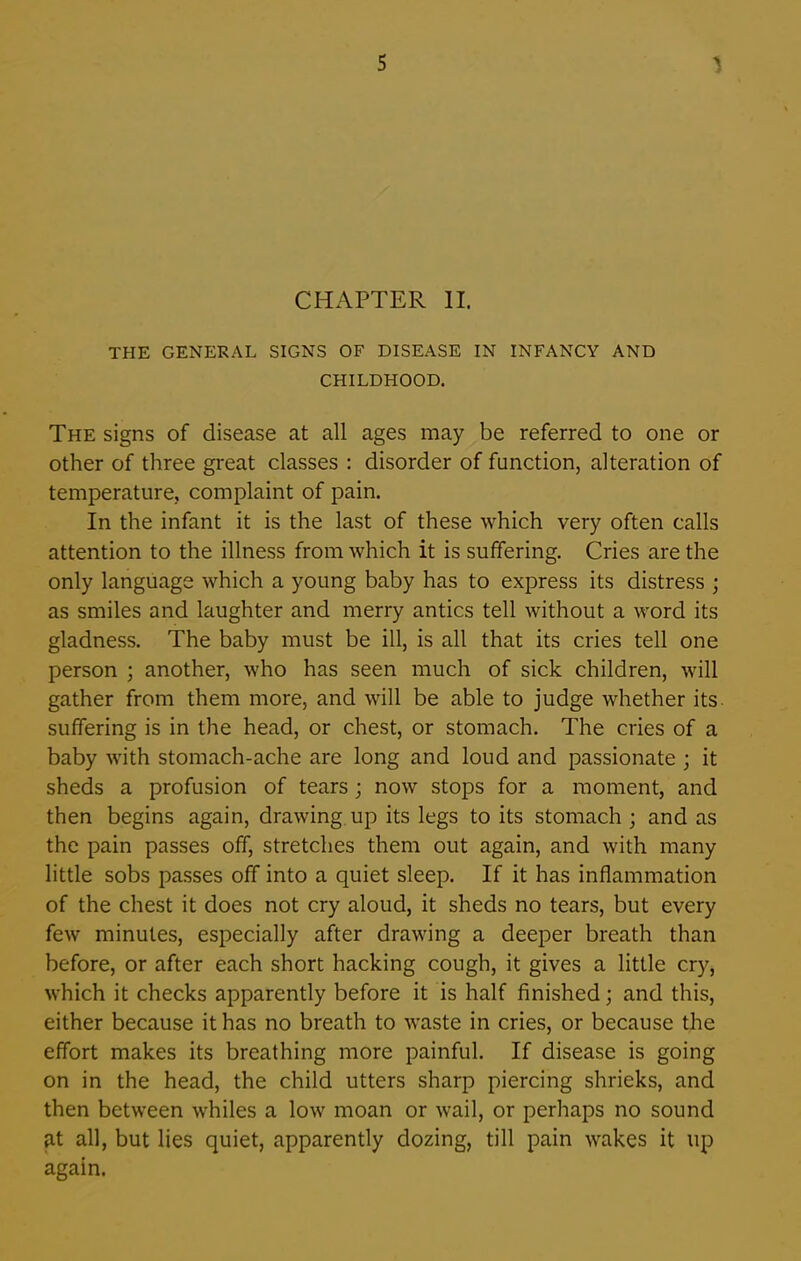 CHAPTER II. THE GENERAL SIGNS OF DISEASE IN INFANCY AND CHILDHOOD. The signs of disease at all ages may be referred to one or other of three great classes : disorder of function, alteration of temperature, complaint of pain. In the infant it is the last of these which very often calls attention to the illness from which it is suffering. Cries are the only language which a young baby has to express its distress ; as smiles and laughter and merry antics tell without a word its gladness. The baby must be ill, is all that its cries tell one person ; another, who has seen much of sick children, will gather from them more, and will be able to judge whether its suffering is in the head, or chest, or stomach. The cries of a baby with stomach-ache are long and loud and passionate ; it sheds a profusion of tears; now stops for a moment, and then begins again, drawing up its legs to its stomach ; and as the pain passes off, stretches them out again, and with many little sobs passes off into a quiet sleep. If it has inflammation of the chest it does not cry aloud, it sheds no tears, but every few minutes, especially after drawing a deeper breath than before, or after each short hacking cough, it gives a little cry, which it checks apparently before it is half finished; and this, either because it has no breath to waste in cries, or because the effort makes its breathing more painful. If disease is going on in the head, the child utters sharp piercing shrieks, and then between whiles a low moan or wail, or perhaps no sound at all, but lies quiet, apparently dozing, till pain wakes it up again.