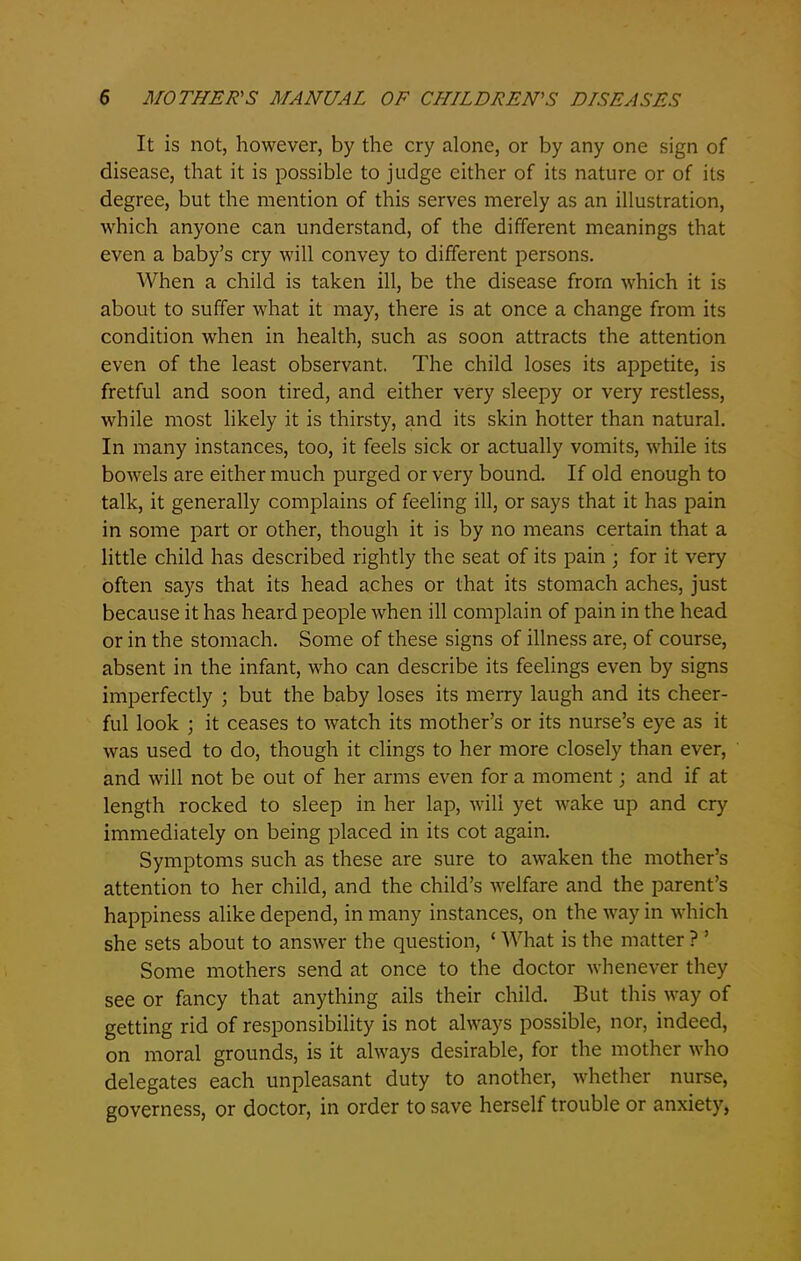 It is not, however, by the cry alone, or by any one sign of disease, that it is possible to judge either of its nature or of its degree, but the mention of this serves merely as an illustration, which anyone can understand, of the different meanings that even a baby’s cry will convey to different persons. When a child is taken ill, be the disease from which it is about to suffer what it may, there is at once a change from its condition when in health, such as soon attracts the attention even of the least observant. The child loses its appetite, is fretful and soon tired, and either very sleepy or very restless, while most likely it is thirsty, and its skin hotter than natural. In many instances, too, it feels sick or actually vomits, while its bowels are either much purged or very bound. If old enough to talk, it generally complains of feeling ill, or says that it has pain in some part or other, though it is by no means certain that a little child has described rightly the seat of its pain ; for it very often says that its head aches or that its stomach aches, just because it has heard people when ill complain of pain in the head or in the stomach. Some of these signs of illness are, of course, absent in the infant, who can describe its feelings even by signs imperfectly ; but the baby loses its merry laugh and its cheer- ful look ; it ceases to watch its mother’s or its nurse’s eye as it was used to do, though it clings to her more closely than ever, and will not be out of her arms even for a moment; and if at length rocked to sleep in her lap, will yet wake up and cry immediately on being placed in its cot again. Symptoms such as these are sure to awaken the mother’s attention to her child, and the child’s welfare and the parent’s happiness alike depend, in many instances, on the way in which she sets about to answer the question, ‘ What is the matter ? ’ Some mothers send at once to the doctor whenever they see or fancy that anything ails their child. But this way of getting rid of responsibility is not always possible, nor, indeed, on moral grounds, is it always desirable, for the mother who delegates each unpleasant duty to another, whether nurse, governess, or doctor, in order to save herself trouble or anxiety,