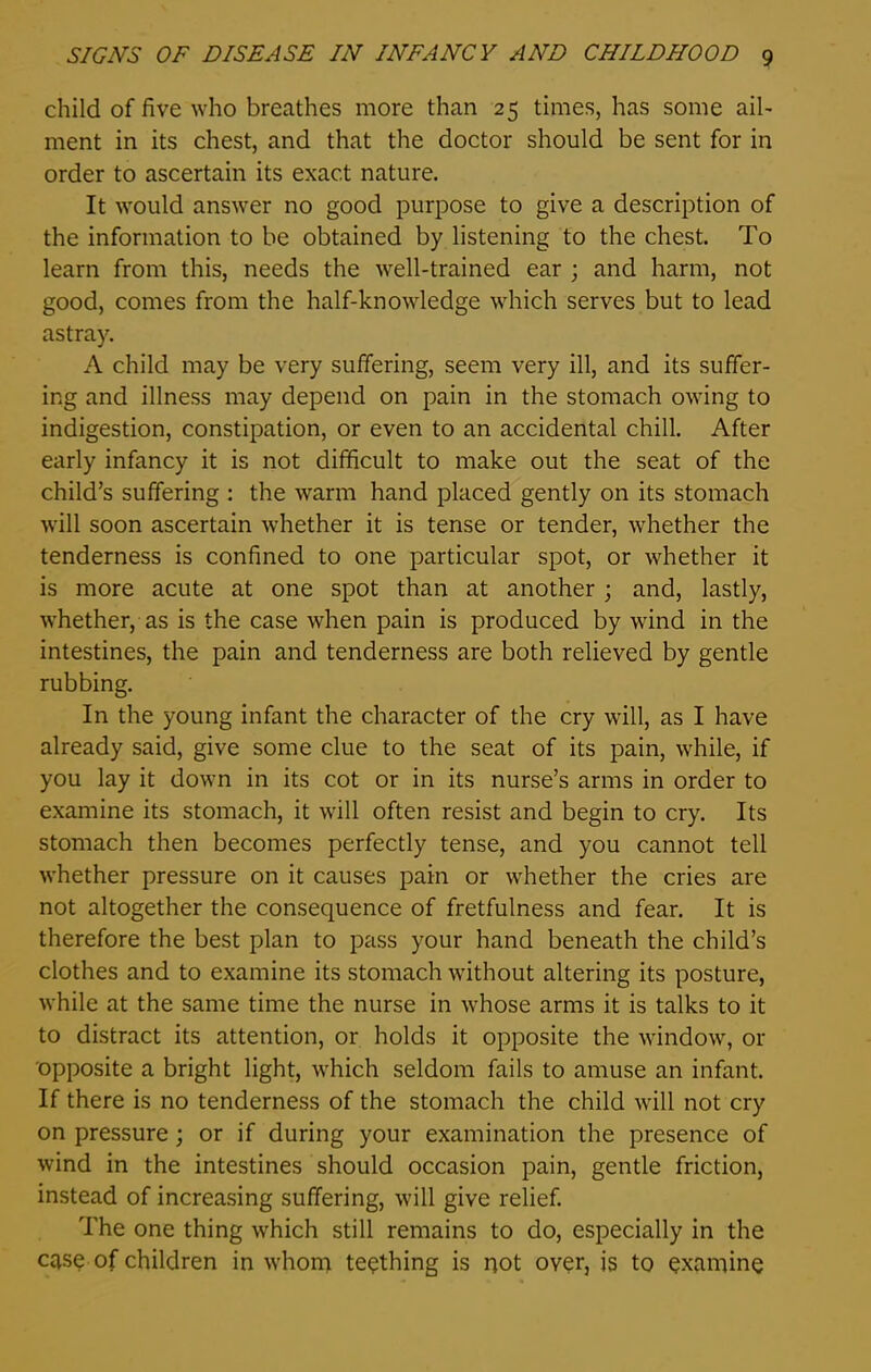 child of five who breathes more than 25 times, has some ail- ment in its chest, and that the doctor should be sent for in order to ascertain its exact nature. It would answer no good purpose to give a description of the information to be obtained by listening to the chest. To learn from this, needs the well-trained ear ; and harm, not good, comes from the half-knowledge which serves but to lead astray. A child may be very suffering, seem very ill, and its suffer- ing and illness may depend on pain in the stomach owing to indigestion, constipation, or even to an accidental chill. After early infancy it is not difficult to make out the seat of the child’s suffering : the warm hand placed gently on its stomach will soon ascertain whether it is tense or tender, whether the tenderness is confined to one particular spot, or whether it is more acute at one spot than at another ; and, lastly, whether, as is the case when pain is produced by wind in the intestines, the pain and tenderness are both relieved by gentle rubbing. In the young infant the character of the cry will, as I have already said, give some clue to the seat of its pain, while, if you lay it down in its cot or in its nurse’s arms in order to examine its stomach, it will often resist and begin to cry. Its stomach then becomes perfectly tense, and you cannot tell whether pressure on it causes pain or whether the cries are not altogether the consequence of fretfulness and fear. It is therefore the best plan to pass your hand beneath the child’s clothes and to examine its stomach without altering its posture, while at the same time the nurse in whose arms it is talks to it to distract its attention, or holds it opposite the window, or opposite a bright light, which seldom fails to amuse an infant. If there is no tenderness of the stomach the child will not cry on pressure ; or if during your examination the presence of wind in the intestines should occasion pain, gentle friction, instead of increasing suffering, will give relief. The one thing which still remains to do, especially in the case of children in whom teething is not over, is to examine