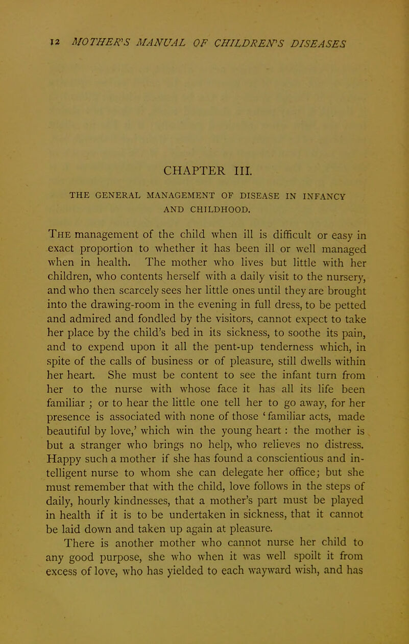 CHAPTER III. THE GENERAL MANAGEMENT OF DISEASE IN INFANCY AND CHILDHOOD. The management of the child when ill is difficult or easy in exact proportion to whether it has been ill or well managed when in health. The mother who lives but little with her children, who contents herself with a daily visit to the nursery, and who then scarcely sees her little ones until they are brought into the drawing-room in the evening in full dress, to be petted and admired and fondled by the visitors, cannot expect to take her place by the child’s bed in its sickness, to soothe its pain, and to expend upon it all the pent-up tenderness which, in spite of the calls of business or of pleasure, still dwells within her heart. She must be content to see the infant turn from her to the nurse with whose face it has all its life been familiar ; or to hear the little one tell her to go away, for her presence is associated with none of those ‘ familiar acts, made beautiful by love,’ which win the young heart : the mother is but a stranger who brings no help, who relieves no distress. Happy such a mother if she has found a conscientious and in- telligent nurse to whom she can delegate her office; but she must remember that with the child, love follows in the steps of daily, hourly kindnesses, that a mother’s part must be played in health if it is to be undertaken in sickness, that it cannot be laid down and taken up again at pleasure. There is another mother who cannot nurse her child to any good purpose, she who when it was well spoilt it from excess of love, who has yielded to each wayward wish, and has