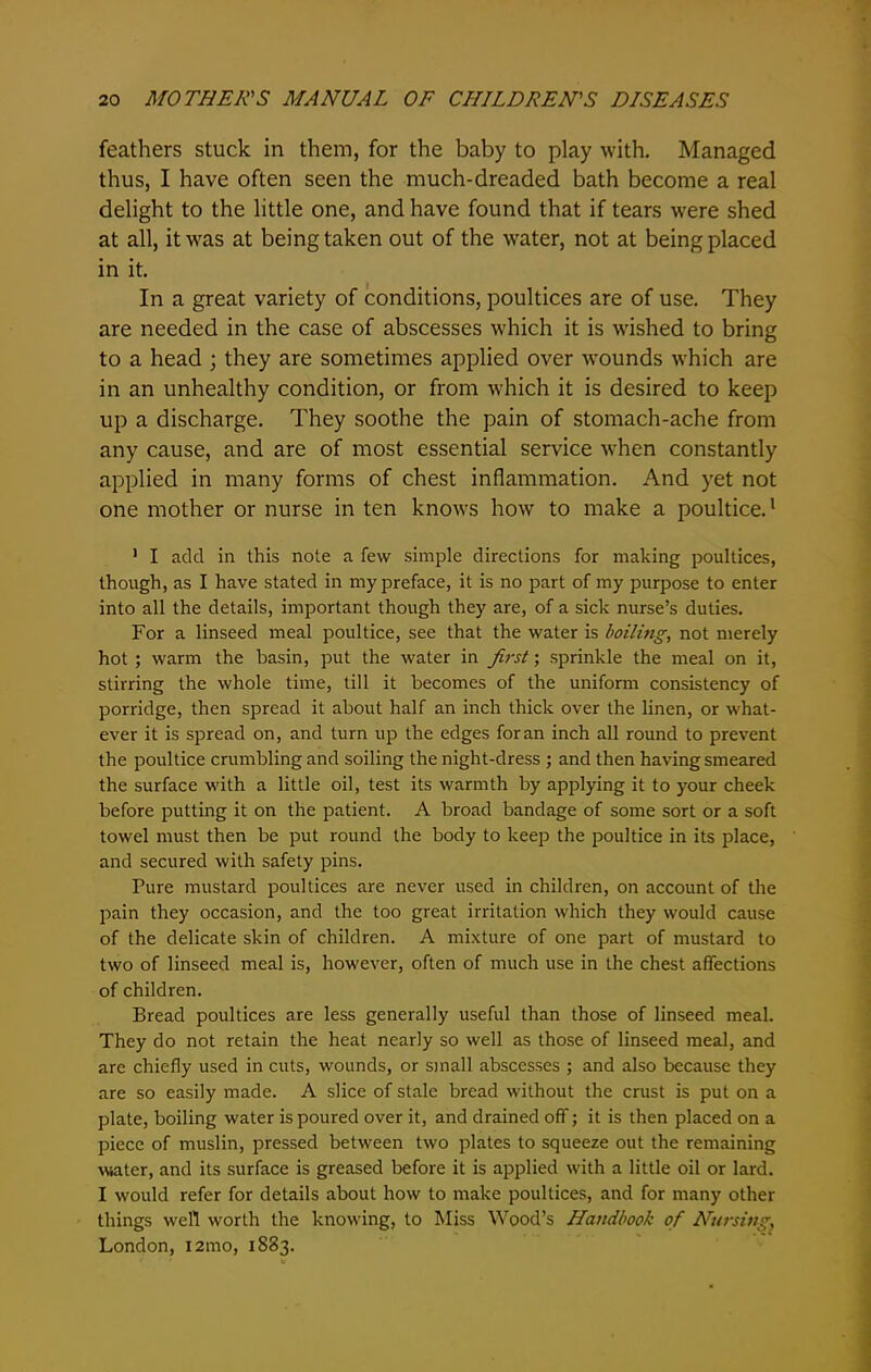 feathers stuck in them, for the baby to play with. Managed thus, I have often seen the much-dreaded bath become a real delight to the little one, and have found that if tears were shed at all, it was at being taken out of the water, not at being placed in it. In a great variety of conditions, poultices are of use. They are needed in the case of abscesses which it is wished to bring to a head ; they are sometimes applied over wounds which are in an unhealthy condition, or from which it is desired to keep up a discharge. They soothe the pain of stomach-ache from any cause, and are of most essential service when constantly applied in many forms of chest inflammation. And yet not one mother or nurse in ten knows how to make a poultice.1 1 I add in this note a few simple directions for making poultices, though, as I have stated in my preface, it is no part of my purpose to enter into all the details, important though they are, of a sick nurse’s duties. For a linseed meal poultice, see that the water is boiling, not merely hot ; warm the basin, put the water in first; sprinkle the meal on it, stirring the whole time, till it becomes of the uniform consistency of porridge, then spread it about half an inch thick over the linen, or what- ever it is spread on, and turn up the edges for an inch all round to prevent the poultice crumbling and soiling the night-dress ; and then having smeared the surface with a little oil, test its warmth by applying it to your cheek before putting it on the patient. A broad bandage of some sort or a soft towel must then be put round the body to keep the poultice in its place, and secured with safety pins. Pure mustard poultices are never used in children, on account of the pain they occasion, and the too great irritation which they would cause of the delicate skin of children. A mixture of one part of mustard to two of linseed meal is, however, often of much use in the chest affections of children. Bread poultices are less generally useful than those of linseed meal. They do not retain the heat nearly so well as those of linseed meal, and are chiefly used in cuts, wounds, or small abscesses ; and also because they are so easily made. A slice of stale bread without the crust is put on a plate, boiling water is poured over it, and drained off; it is then placed on a piece of muslin, pressed between two plates to squeeze out the remaining water, and its surface is greased before it is applied with a little oil or lard. I would refer for details about how to make poultices, and for many other things well worth the knowing, to Miss Wood’s Handbook of Nursing, London, 121110, 1883.
