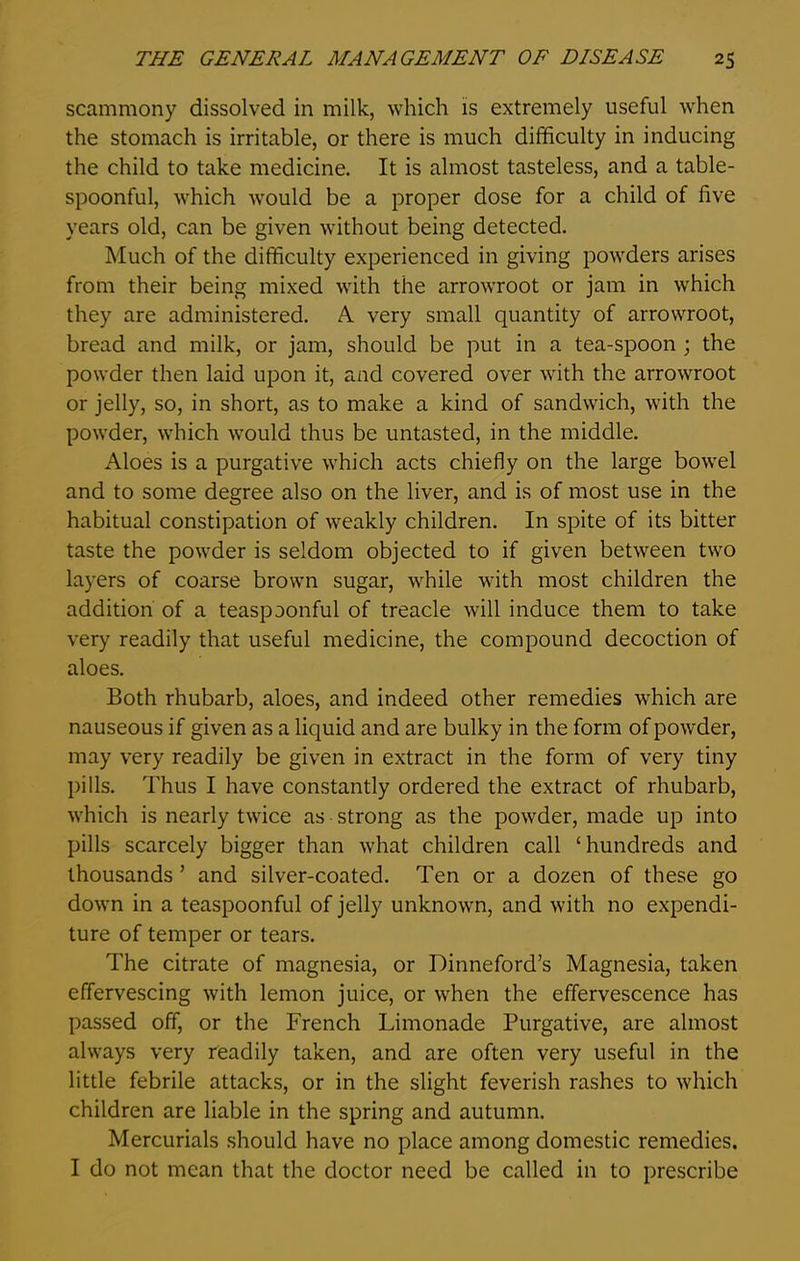 scammony dissolved in milk, which is extremely useful when the stomach is irritable, or there is much difficulty in inducing the child to take medicine. It is almost tasteless, and a table- spoonful, which would be a proper dose for a child of live years old, can be given without being detected. Much of the difficulty experienced in giving powders arises from their being mixed with the arrowroot or jam in which they are administered. A very small quantity of arrowroot, bread and milk, or jam, should be put in a tea-spoon ; the powder then laid upon it, and covered over with the arrowroot or jelly, so, in short, as to make a kind of sandwich, with the powder, which would thus be untasted, in the middle. Aloes is a purgative which acts chiefly on the large bowel and to some degree also on the liver, and is of most use in the habitual constipation of weakly children. In spite of its bitter taste the powder is seldom objected to if given between two layers of coarse brown sugar, while with most children the addition of a teaspaonful of treacle will induce them to take very readily that useful medicine, the compound decoction of aloes. Both rhubarb, aloes, and indeed other remedies which are nauseous if given as a liquid and are bulky in the form of powder, may very readily be given in extract in the form of very tiny pills. Thus I have constantly ordered the extract of rhubarb, which is nearly twice as strong as the powder, made up into pills scarcely bigger than what children call ‘hundreds and thousands ’ and silver-coated. Ten or a dozen of these go down in a teaspoonful of jelly unknown, and with no expendi- ture of temper or tears. The citrate of magnesia, or Dinneford’s Magnesia, taken effervescing with lemon juice, or when the effervescence has passed off, or the French Limonade Purgative, are almost always very readily taken, and are often very useful in the little febrile attacks, or in the slight feverish rashes to which children are liable in the spring and autumn. Mercurials should have no place among domestic remedies. I do not mean that the doctor need be called in to prescribe