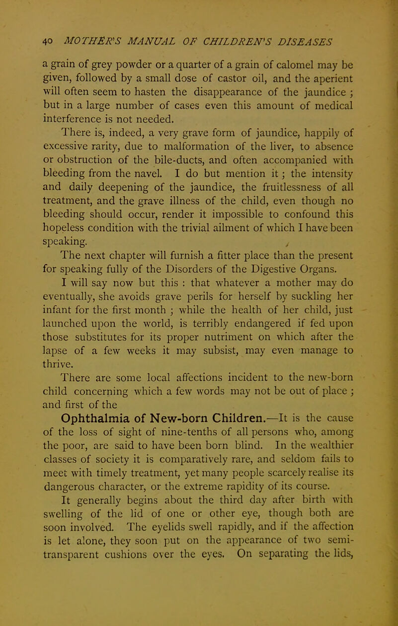 a grain of grey powder or a quarter of a grain of calomel may be given, followed by a small dose of castor oil, and the aperient will often seem to hasten the disappearance of the jaundice ; but in a large number of cases even this amount of medical interference is not needed. There is, indeed, a very grave form of jaundice, happily of excessive rarity, due to malformation of the liver, to absence or obstruction of the bile-ducts, and often accompanied with bleeding from the navel. I do but mention it \ the intensity and daily deepening of the jaundice, the fruitlessness of all treatment, and the grave illness of the child, even though no bleeding should occur, render it impossible to confound this hopeless condition with the trivial ailment of which I have been speaking. , The next chapter will furnish a fitter place than the present for speaking fully of the Disorders of the Digestive Organs. I will say now but this : that whatever a mother may do eventually, she avoids grave perils for herself by suckling her infant for the first month ; while the health of her child, just launched upon the world, is terribly endangered if fed upon those substitutes for its proper nutriment on which after the lapse of a few weeks it may subsist, may even manage to thrive. There are some local affections incident to the new-born child concerning which a few words may not be out of place ; and first of the Ophthalmia of New-born Children.—It is the cause of the loss of sight of nine-tenths of all persons who, among the poor, are said to have been born blind. In the wealthier classes of society it is comparatively rare, and seldom fails to meet with timely treatment, yet many people scarcely realise its dangerous character, or the extreme rapidity of its course. It generally begins about the third day after birth with swelling of the lid of one or other eye, though both are soon involved. The eyelids swell rapidly, and if the affection is let alone, they soon put on the appearance of two semi- transparent cushions o\er the eyes. On separating the lids,