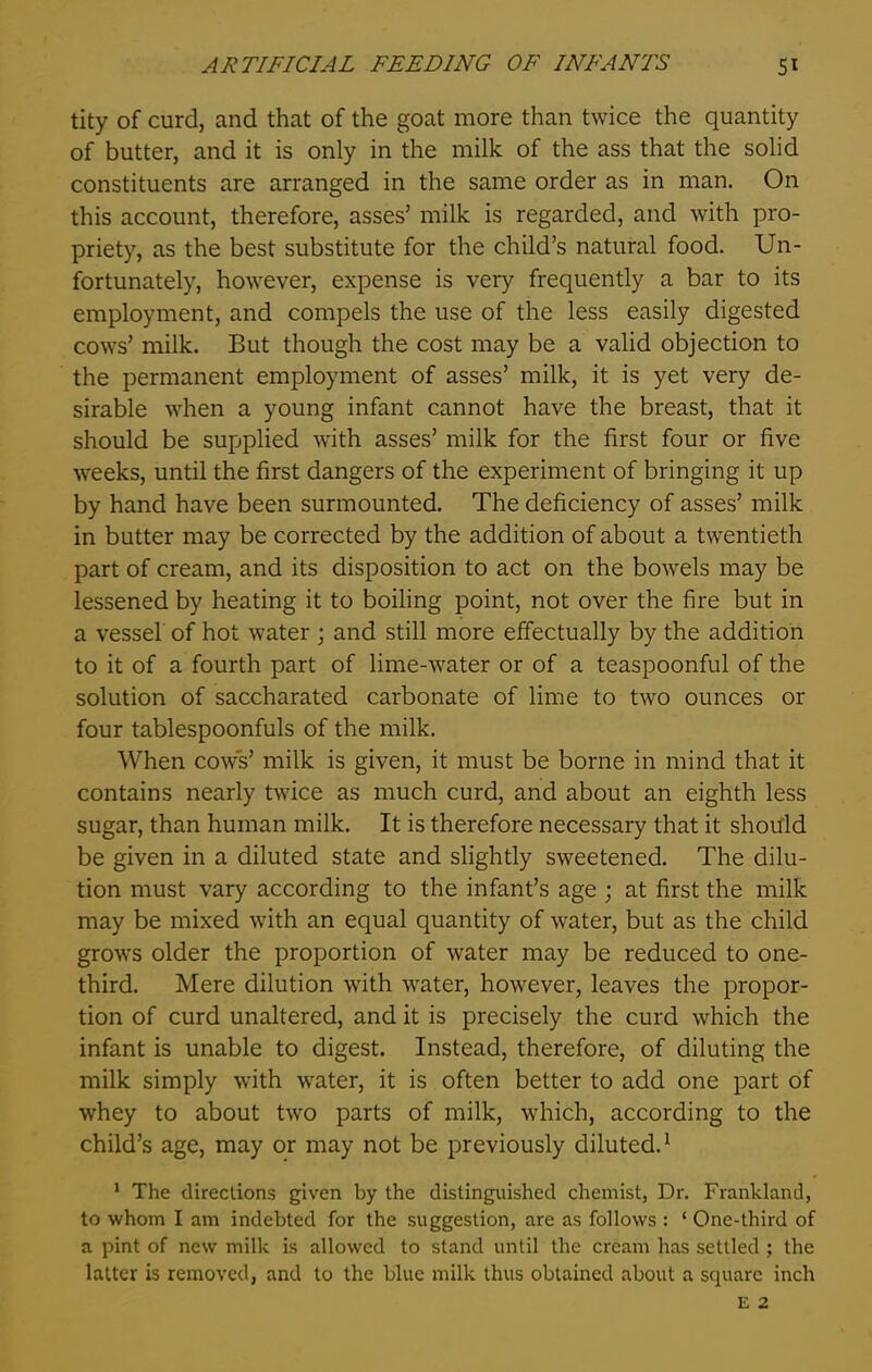 tity of curd, and that of the goat more than twice the quantity of butter, and it is only in the milk of the ass that the solid constituents are arranged in the same order as in man. On this account, therefore, asses’ milk is regarded, and with pro- priety, as the best substitute for the child’s natural food. Un- fortunately, however, expense is very frequently a bar to its employment, and compels the use of the less easily digested cows’ milk. But though the cost may be a valid objection to the permanent employment of asses’ milk, it is yet very de- sirable when a young infant cannot have the breast, that it should be supplied with asses’ milk for the first four or five weeks, until the first dangers of the experiment of bringing it up by hand have been surmounted. The deficiency of asses’ milk in butter may be corrected by the addition of about a twentieth part of cream, and its disposition to act on the bowels may be lessened by heating it to boiling point, not over the fire but in a vessel of hot water ; and still more effectually by the addition to it of a fourth part of lime-water or of a teaspoonful of the solution of saccharated carbonate of lime to two ounces or four tablespoonfuls of the milk. When cows’ milk is given, it must be borne in mind that it contains nearly twice as much curd, and about an eighth less sugar, than human milk. It is therefore necessary that it should be given in a diluted state and slightly sweetened. The dilu- tion must vary according to the infant’s age ; at first the milk may be mixed with an equal quantity of water, but as the child grows older the proportion of water may be reduced to one- third. Mere dilution with water, however, leaves the propor- tion of curd unaltered, and it is precisely the curd which the infant is unable to digest. Instead, therefore, of diluting the milk simply with water, it is often better to add one part of whey to about two parts of milk, which, according to the child’s age, may or may not be previously diluted.1 1 The directions given by the distinguished chemist, Dr. Frankland, to whom I am indebted for the suggestion, are as follows : ‘ One-third of a pint of new milk is allowed to stand until the cream has settled ; the latter is removed, and to the blue milk thus obtained about a square inch E 2