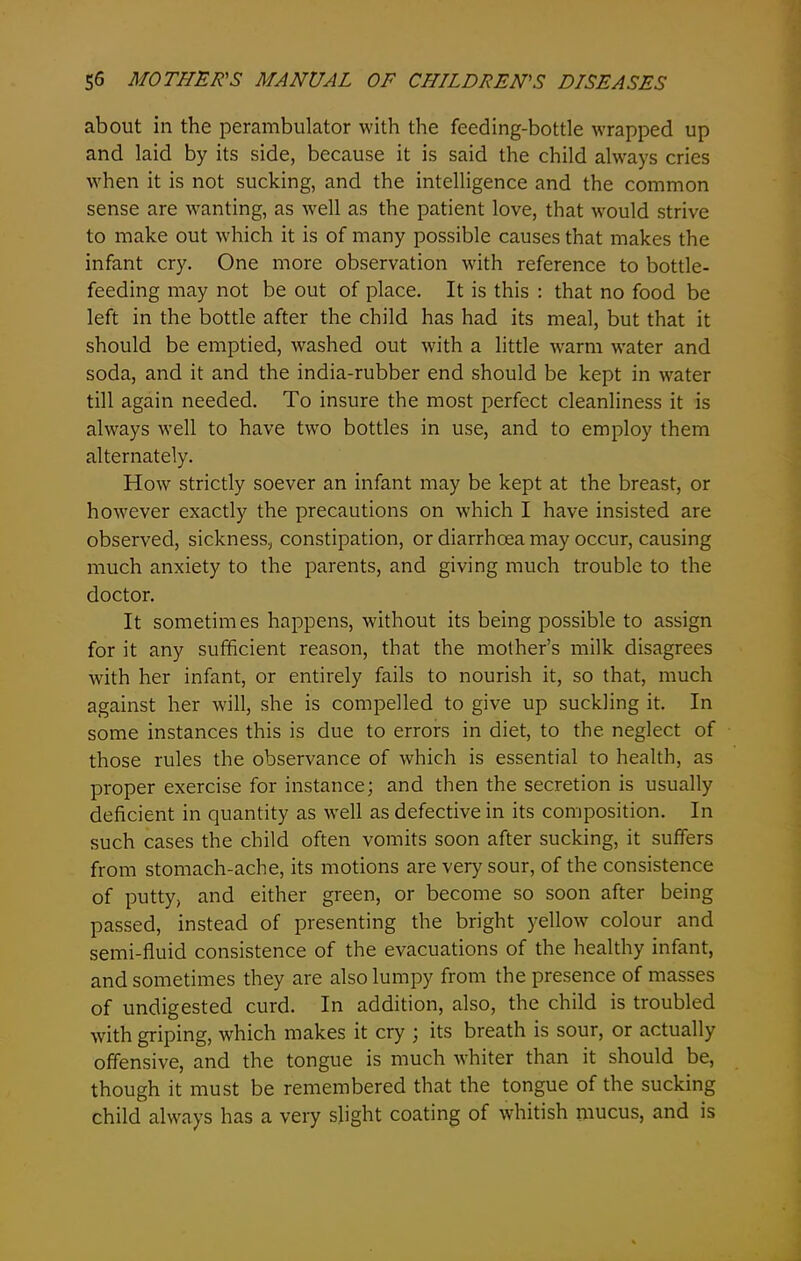 about in the perambulator with the feeding-bottle wrapped up and laid by its side, because it is said the child always cries when it is not sucking, and the intelligence and the common sense are wanting, as well as the patient love, that wxmld strive to make out which it is of many possible causes that makes the infant cry. One more observation with reference to bottle- feeding may not be out of place. It is this : that no food be left in the bottle after the child has had its meal, but that it should be emptied, washed out with a little warm water and soda, and it and the india-rubber end should be kept in wrater till again needed. To insure the most perfect cleanliness it is always well to have two bottles in use, and to employ them alternately. How strictly soever an infant may be kept at the breast, or however exactly the precautions on which I have insisted are observed, sickness, constipation, or diarrhoea may occur, causing much anxiety to the parents, and giving much trouble to the doctor. It sometimes happens, without its being possible to assign for it any sufficient reason, that the mother’s milk disagrees with her infant, or entirely fails to nourish it, so that, much against her will, she is compelled to give up suckling it. In some instances this is due to errors in diet, to the neglect of those rules the observance of which is essential to health, as proper exercise for instance; and then the secretion is usually deficient in quantity as well as defective in its composition. In such cases the child often vomits soon after sucking, it suffers from stomach-ache, its motions are very sour, of the consistence of putty, and either green, or become so soon after being passed, instead of presenting the bright yellow colour and semi-fluid consistence of the evacuations of the healthy infant, and sometimes they are also lumpy from the presence of masses of undigested curd. In addition, also, the child is troubled with griping, which makes it cry ; its breath is sour, or actually offensive, and the tongue is much whiter than it should be, though it must be remembered that the tongue of the sucking child always has a very slight coating of whitish mucus, and is