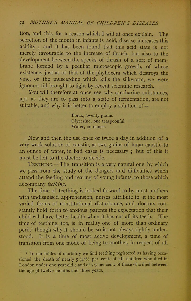 tion, and this for a reason which I will at once explain. The secretion of the mouth in infants is acid, disease increases this acidity ; and it has been found that this acid state is not merely favourable to the increase of thrush, but also to the development between the specks of thrush of a sort of mem- brane formed by a peculiar microscopic growth, of whose existence, just as of that of the phylloxera wffiich destroys the vine, or the muscardine which kills the silkworm, we were ignorant till brought to light by recent scientific research. You will therefore at once see why saccharine substances, apt as they are to pass into a state of fermentation, are not suitable, and why it is better to employ a solution of— Borax, twenty grains Glycerine, one teaspoonful Water, an ounce. Now and then the use once or twice a day in addition of a very w^eak solution of caustic, as two grains of lunar caustic to an ounce of water, in bad cases is necessary ; but of this it must be left to the doctor to decide. Teething.—The transition is a very natural one by which we pass from the study of the dangers and difficulties which attend the feeding and rearing of young infants, to those which accompany teething. The time of teething is looked forward to by most mothers wfith undisguised apprehension, nurses attribute to it the most varied forms of constitutional disturbance, and doctors con- stantly hold forth to anxious parents the expectation that their child will have better health when it has cut all its teeth. The time of teething, too, is in reality one of more than ordinary peril,1 though vrhy it should be so is not always rightly under- stood. It is a time of most active development, a time of transition from one mode of being to another, in respect of all 1 In our tables of mortality we find teething registered as having occa- sioned the death of nearly 5 (4-8) per cent, of all children who died in London under one year old ; and of 7'3 per cent, of those who died between the age of twelve months and three years,