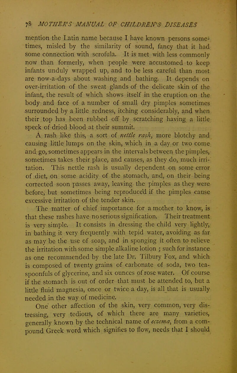 mention the Latin name because I have known persons some- times, misled by the similarity of sound, fancy that it had some connection with scrofula. It is met with less commonly now than formerly, when people were accustomed to keep infants unduly wrapped up, and to be less careful than most are now-a-days about washing and bathing. It depends on over-irritation of the sweat glands of the delicate skin of the infant, the result of which shows itself in the eruption on the body and face of a number of small dry pimples sometimes surrounded by a little redness, itching considerably, and when their top has been rubbed off by scratching having a little speck of dried blood at their summit. A rash like this, a sort of nettle rash, more blotchy and causing little lumps on the skin, which in a day or two come and. go, sometimes appears in the intervals between the pimples, sometimes takes their place, and causes, as they do, much irri- tation. This nettle rash is usually dependent on some error of diet, on some acidity of the stomach, and, on their being corrected soon passes away, leaving the pimples as they were before, but sometimes being reproduced if the pimples cause excessive irritation of the tender skin. The matter of chief importance for a mother to know, is that these rashes have no serious signification. Their treatment is very simple. It consists in dressing the child very lightly7, in bathing it very frequently with tepid water, avoiding as far as may be the use of soap, and in sponging it often to relieve the irritation with some simple alkaline lotion ; such for instance as one recommended by the late Dr. Tilbury Fox, and which is composed of twenty grains of carbonate of soda, two tea- spoonfuls of glycerine, and six ounces of rose water. Of course if the stomach is out of order that must be attended to, but a little fluid magnesia, once or twice a day, is all that is usually needed in the way of medicine. One' other affection of the skin, very common, very dis- tressing, very tedious, of which there are many varieties, generally known by the technical name of eczema, from a com- pound Greek word which signifies to flow, needs that I should