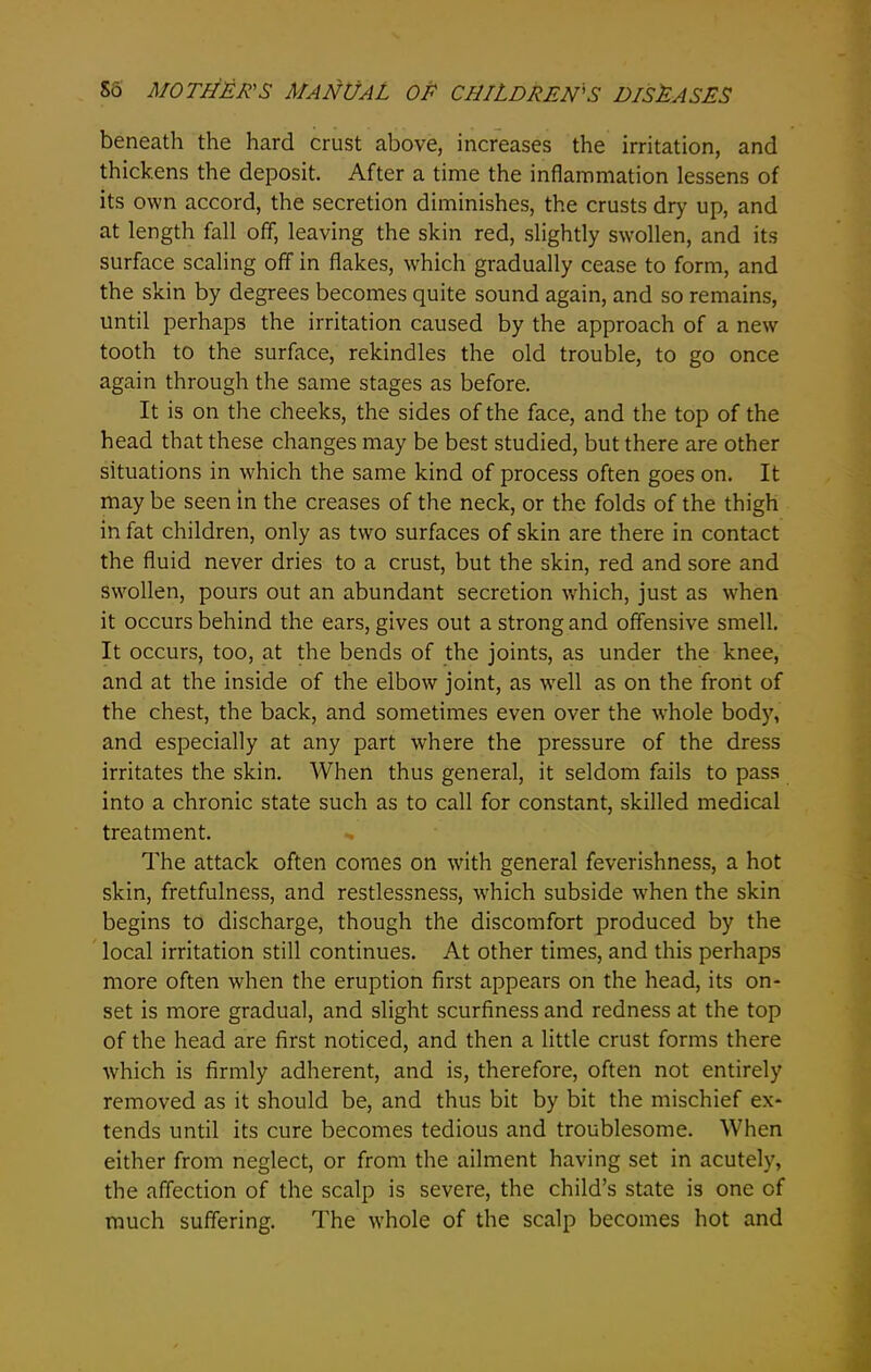 beneath the hard crust above, increases the irritation, and thickens the deposit. After a time the inflammation lessens of its own accord, the secretion diminishes, the crusts dry up, and at length fall off, leaving the skin red, slightly swollen, and its surface scaling off in flakes, which gradually cease to form, and the skin by degrees becomes quite sound again, and so remains, until perhaps the irritation caused by the approach of a new tooth to the surface, rekindles the old trouble, to go once again through the same stages as before. It is on the cheeks, the sides of the face, and the top of the head that these changes may be best studied, but there are other situations in which the same kind of process often goes on. It may be seen in the creases of the neck, or the folds of the thigh in fat children, only as two surfaces of skin are there in contact the fluid never dries to a crust, but the skin, red and sore and swollen, pours out an abundant secretion which, just as when it occurs behind the ears, gives out a strong and offensive smell. It occurs, too, at the bends of the joints, as under the knee, and at the inside of the elbow joint, as well as on the front of the chest, the back, and sometimes even over the whole body, and especially at any part where the pressure of the dress irritates the skin. When thus general, it seldom fails to pass into a chronic state such as to call for constant, skilled medical treatment. The attack often comes on with general feverishness, a hot skin, fretfulness, and restlessness, which subside when the skin begins to discharge, though the discomfort produced by the local irritation still continues. At other times, and this perhaps more often when the eruption first appears on the head, its on- set is more gradual, and slight scurfiness and redness at the top of the head are first noticed, and then a little crust forms there which is firmly adherent, and is, therefore, often not entirely removed as it should be, and thus bit by bit the mischief ex- tends until its cure becomes tedious and troublesome. When either from neglect, or from the ailment having set in acutely, the affection of the scalp is severe, the child’s state is one of much suffering. The whole of the scalp becomes hot and