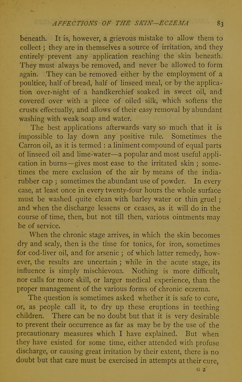 beneath. It is, however, a grievous mistake to allow them to collect; they are in themselves a source of irritation, and they entirely prevent any application reaching the skin beneath. They must always be removed, and never be allowed to form again. They can be removed either by the employment of a poultice, half of bread, half of linseed meal, or by the applica- tion over-night of a handkerchief soaked in sweet oil, and covered over with a piece of oiled silk, which softens the crusts effectually, and allows of their easy removal by abundant washing with weak soap and water. The best applications afterwards vary so much that it is impossible to lay down any positive rule. Sometimes the Carron oil, as it is termed : a liniment compound of equal parts of linseed oil and lime-water—a popular and most useful appli- cation in burns—gives most ease to the irritated skin ; some- times the mere exclusion of the air by means of the india- rubber cap ; sometimes the abundant use of powder. In every case, at least once in every twenty-four hours the whole surface must be washed quite clean with barley water or thin gruel j and when the discharge lessens or ceases, as it will do in the course of time, then, but not till then, various ointments may be of service. When the chronic stage arrives, in which the skin becomes dry and scaly, then is the time for tonics, for iron, sometimes for cod-liver oil, and for arsenic ; of which latter remedy, how- ever, the results are uncertain ; while in the acute stage, its influence is simply mischievous. Nothing is more difficult, nor calls for more skill, or larger medical experience, than the proper management of the various forms of chronic eczema. The question is sometimes asked whether it is safe to cure, or, as people call it, to dry up these eruptions in teething children. There can be no doubt but that it is very desirable to prevent their occurrence as far as may be by the use of the precautionary measures which I have explained. But when they have existed for some time, either attended with profuse discharge, or causing great irritation by their extent, there is no doubt but that care must be exercised in attempts at their cure, g 2
