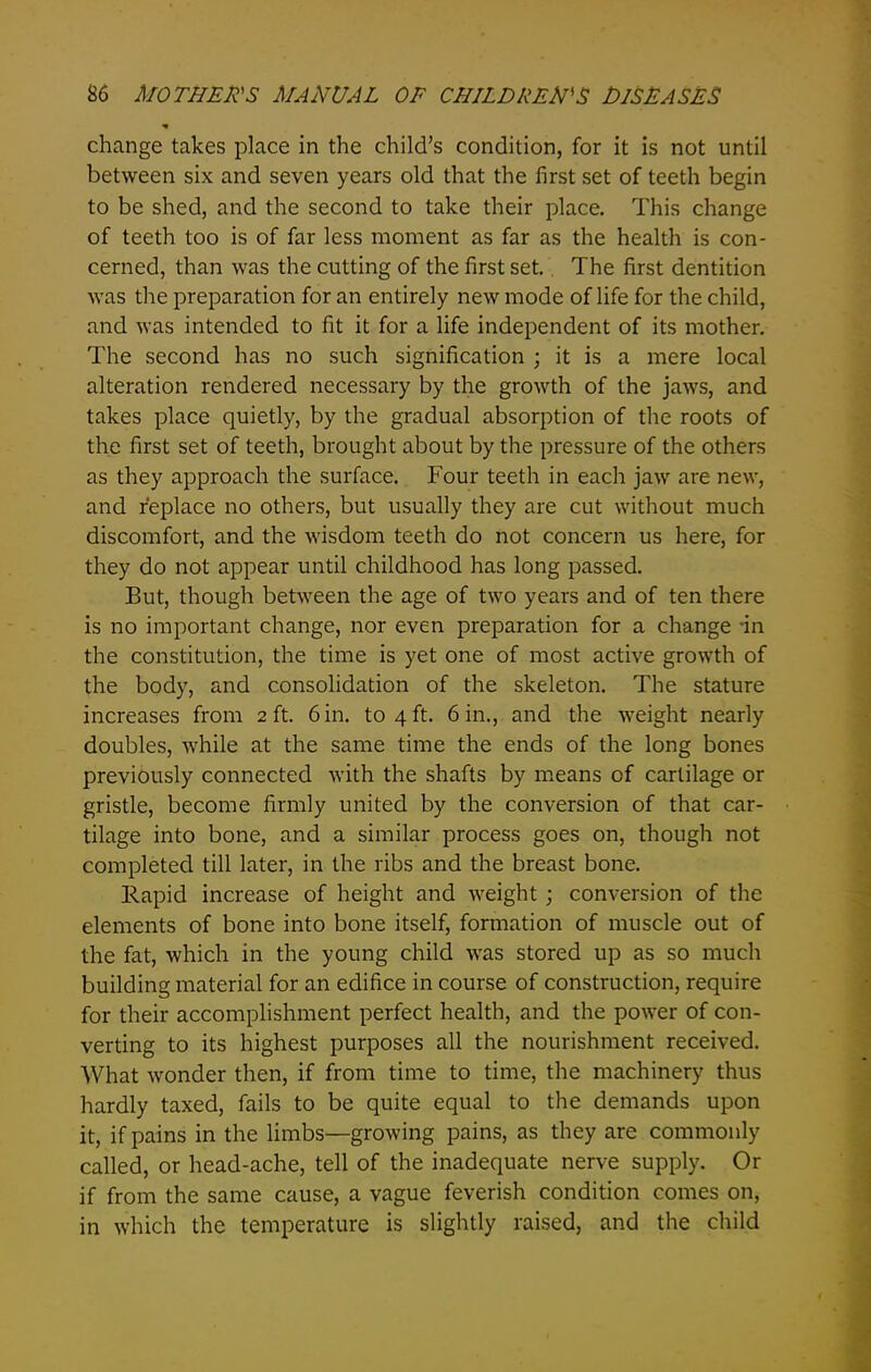 change takes place in the child’s condition, for it is not until between six and seven years old that the first set of teeth begin to be shed, and the second to take their place. This change of teeth too is of far less moment as far as the health is con- cerned, than was the cutting of the first set. The first dentition was the preparation for an entirely new mode of life for the child, and was intended to fit it for a life independent of its mother. The second has no such signification ; it is a mere local alteration rendered necessary by the growth of the jaws, and takes place quietly, by the gradual absorption of the roots of the first set of teeth, brought about by the pressure of the others as they approach the surface. Four teeth in each jaw are new, and replace no others, but usually they are cut without much discomfort, and the wisdom teeth do not concern us here, for they do not appear until childhood has long passed. But, though between the age of two years and of ten there is no important change, nor even preparation for a change -in the constitution, the time is yet one of most active growth of the body, and consolidation of the skeleton. The stature increases from 2 ft. 6 in. to 4 ft. 6 in., and the weight nearly doubles, while at the same time the ends of the long bones previously connected with the shafts by means of cartilage or gristle, become firmly united by the conversion of that car- tilage into bone, and a similar process goes on, though not completed till later, in the ribs and the breast bone. Rapid increase of height and weight; conversion of the elements of bone into bone itself, formation of muscle out of the fat, which in the young child was stored up as so much building material for an edifice in course of construction, require for their accomplishment perfect health, and the power of con- verting to its highest purposes all the nourishment received. What wonder then, if from time to time, the machinery thus hardly taxed, fails to be quite equal to the demands upon it, if pains in the limbs—growing pains, as they are commonly called, or head-ache, tell of the inadequate nerve supply. Or if from the same cause, a vague feverish condition comes on, in which the temperature is slightly raised, and the child