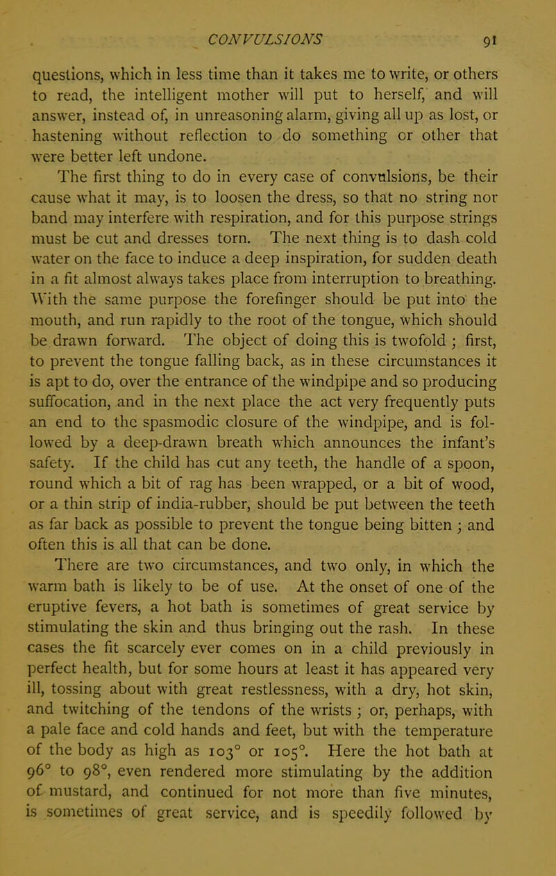 questions, which in less time than it takes me to write, or others to read, the intelligent mother will put to herself, and will answer, instead of, in unreasoning alarm, giving all up as lost, or hastening without reflection to do something or other that were better left undone. The first thing to do in every case of convulsions, be their cause what it may, is to loosen the dress, so that no string nor band may interfere with respiration, and for this purpose strings must be cut and dresses torn. The next thing is to dash cold water on the face to induce a deep inspiration, for sudden death in a fit almost always takes place from interruption to breathing. With the same purpose the forefinger should be put into the mouth, and run rapidly to the root of the tongue, which should be drawn forward. The object of doing this is twofold ; first, to prevent the tongue falling back, as in these circumstances it is apt to do, over the entrance of the windpipe and so producing suffocation, and in the next place the act very frequently puts an end to the spasmodic closure of the windpipe, and is fol- lowed by a deep-drawn breath which announces the infant’s safety. If the child has cut any teeth, the handle of a spoon, round which a bit of rag has been wrapped, or a bit of wood, or a thin strip of india-rubber, should be put between the teeth as far back as possible to prevent the tongue being bitten ; and often this is all that can be done. There are two circumstances, and two only, in which the warm bath is likely to be of use. At the onset of one of the eruptive fevers, a hot bath is sometimes of great service by stimulating the skin and thus bringing out the rash. In these cases the fit scarcely ever comes on in a child previously in perfect health, but for some hours at least it has appeared very ill, tossing about with great restlessness, with a dry, hot skin, and twitching of the tendons of the wrists ; or, perhaps, with a pale face and cold hands and feet, but with the temperature of the body as high as 103° or 105° Here the hot bath at 96° to 98°, even rendered more stimulating by the addition of mustard, and continued for not more than five minutes, is sometimes of great service, and is speedily followed by