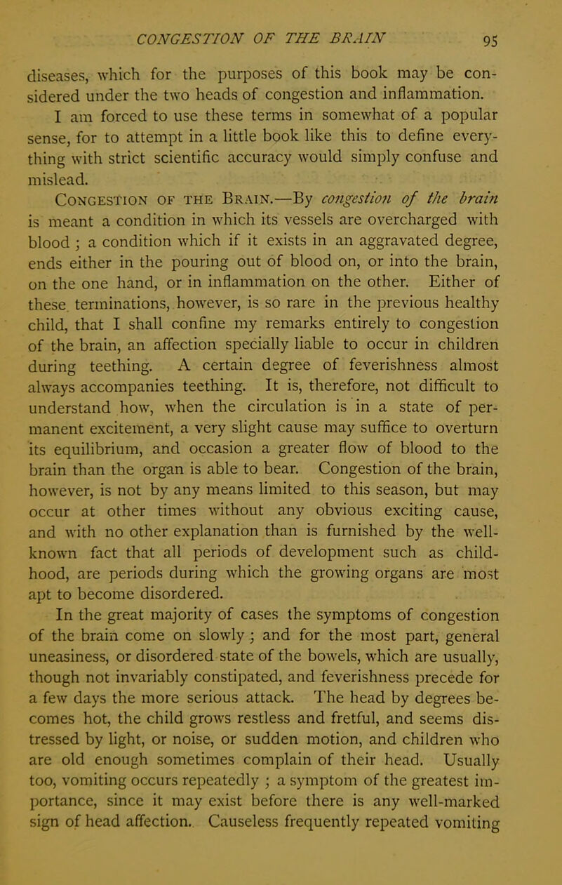 diseases, which for the purposes of this book may be con- sidered under the two heads of congestion and inflammation. I am forced to use these terms in somewhat of a popular sense, for to attempt in a little book like this to define every- thing with strict scientific accuracy would simply confuse and mislead. Congestion of the Brain.—By congestion of the brain is meant a condition in which its vessels are overcharged with blood ; a condition which if it exists in an aggravated degree, ends either in the pouring out of blood on, or into the brain, on the one hand, or in inflammation on the other. Either of these terminations, however, is so rare in the previous healthy child, that I shall confine my remarks entirely to congestion of the brain, an affection specially liable to occur in children during teething. A certain degree of feverishness almost always accompanies teething. It is, therefore, not difficult to understand how, when the circulation is in a state of per- manent excitement, a very slight cause may suffice to overturn its equilibrium, and occasion a greater flow of blood to the brain than the organ is able to bear. Congestion of the brain, however, is not by any means limited to this season, but may occur at other times without any obvious exciting cause, and with no other explanation than is furnished by the well- known fact that all periods of development such as child- hood, are periods during which the growing organs are most apt to become disordered. In the great majority of cases the symptoms of congestion of the brain come on slowly ; and for the most part, general uneasiness, or disordered state of the bowels, which are usually, though not invariably constipated, and feverishness precede for a few days the more serious attack. The head by degrees be- comes hot, the child grows restless and fretful, and seems dis- tressed by light, or noise, or sudden motion, and children who are old enough sometimes complain of their head. Usually too, vomiting occurs repeatedly ; a symptom of the greatest im- portance, since it may exist before there is any well-marked sign of head affection. Causeless frequently repeated vomiting