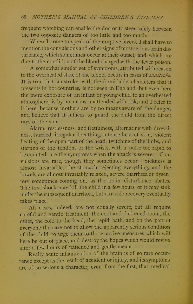 frequent watching can enable the doctor to steer safely between the two opposite dangers of too little and too much. When I come to speak of the eruptive fevers, I shall have to mention the convulsions and other signs of most serious brain dis- turbance, which sometimes occur at their outset, and which are due to the condition of the blood charged with the fever poison. A somewhat similar set of symptoms, attributed with reason to the overheated state of the blood, occurs in cases of sunstroke. It is true that sunstroke, with the formidable characters that it presents in hot countries, is not seen in England, but even here the mere exposure of an infant or young child to an overheated atmosphere, is by no means unattended with risk, and I refer to it here, because mothers are by no means aware of the danger, and believe that it suffices to guard the child from the direct rays of the sun. Alarm, restlessness, and fretfulness, alternating with drowsi- ness, hurried, irregular breathing, intense heat of skin, violent beating of the open part of the head, twitching of the limbs, and starting of the tendons of the wrists, with a pulse too rapid to be counted, are the symptoms when the attack is severe. Con- vulsions are rare, though they sometimes occur. Sickness is almost invariable, the stomach rejecting everything, and the bowels are almost invariably relaxed, severe diarrhoea or dysen- tery sometimes coming on, as the brain disturbance abates. The first shock may kill the child in a few hours, or it may sink under the subsequent diarrhoea, but as a rule recovery eventually takes place. All cases, indeed, are not equally severe, but all require careful and gentle treatment, the cool and darkened room, the quiet, the cold to the head, the tepid bath, and on the part ot everyone the care not to allow the apparently serious condition of the child to urge them to those active measures which will here be out of place, and destroy the hopes which would revive after a few hours of patience and gentle means. Really acute inflammation of the brain is of so rare occur- rence except as the result of accident or injury, and its symptoms are of so serious a character, even from the first, that medical