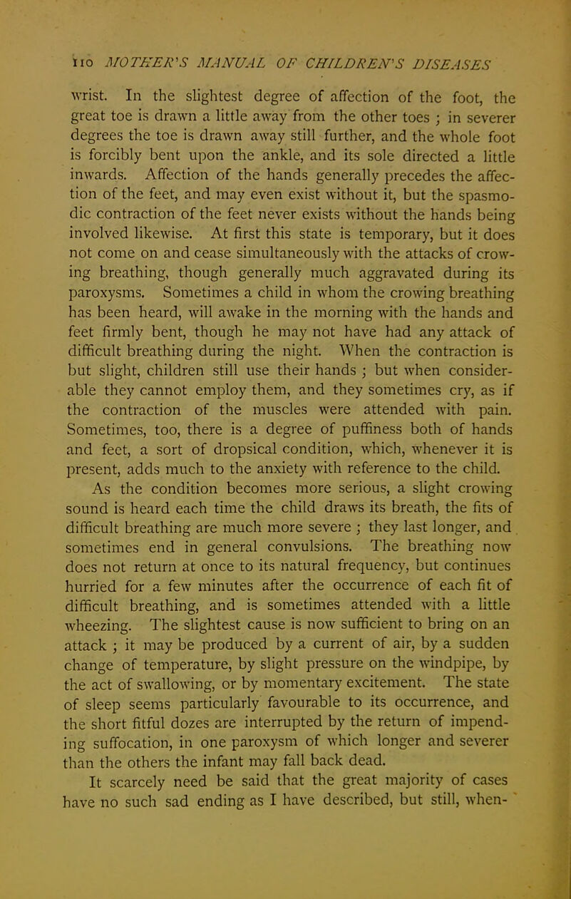 wrist. In the slightest degree of affection of the foot, the great toe is drawn a little away from the other toes ; in severer degrees the toe is drawn away still further, and the whole foot is forcibly bent upon the ankle, and its sole directed a little inwards. Affection of the hands generally precedes the affec- tion of the feet, and may even exist without it, but the spasmo- dic contraction of the feet never exists without the hands being involved likewise. At first this state is temporary, but it does not come on and cease simultaneously with the attacks of crow- ing breathing, though generally much aggravated during its paroxysms. Sometimes a child in whom the crowing breathing has been heard, will awake in the morning with the hands and feet firmly bent, though he may not have had any attack of difficult breathing during the night. When the contraction is but slight, children still use their hands ; but when consider- able they cannot employ them, and they sometimes cry, as if the contraction of the muscles were attended with pain. Sometimes, too, there is a degree of puffiness both of hands and feet, a sort of dropsical condition, which, whenever it is present, adds much to the anxiety with reference to the child. As the condition becomes more serious, a slight crowing sound is heard each time the child draws its breath, the fits of difficult breathing are much more severe ; they last longer, and sometimes end in general convulsions. The breathing now does not return at once to its natural frequency, but continues hurried for a few minutes after the occurrence of each fit of difficult breathing, and is sometimes attended with a little wheezing. The slightest cause is now sufficient to bring on an attack ; it may be produced by a current of air, by a sudden change of temperature, by slight pressure on the windpipe, by the act of swallowing, or by momentary excitement. The state of sleep seems particularly favourable to its occurrence, and the short fitful dozes are interrupted by the return of impend- ing suffocation, in one paroxysm of which longer and severer than the others the infant may fall back dead. It scarcely need be said that the great majority of cases have no such sad ending as I have described, but still, when-