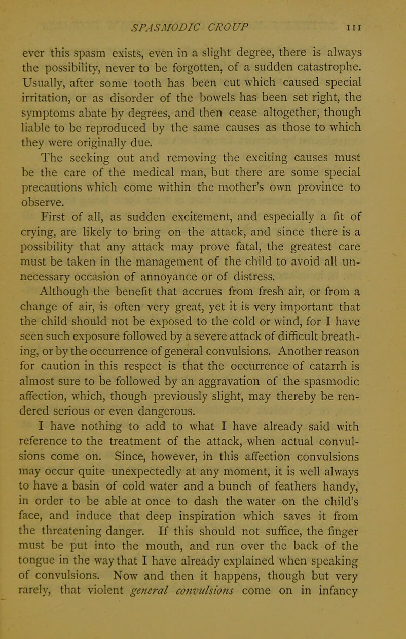 ever this spasm exists, even in a slight degree, there is always the possibility, never to be forgotten, of a sudden catastrophe. Usually, after some tooth has been cut which caused special irritation, or as disorder of the bowels has been set right, the symptoms abate by degrees, and then cease altogether, though liable to be reproduced by the same causes as those to which they were originally due. The seeking out and removing the exciting causes must be the care of the medical man, but there are some special precautions which come within the mother’s own province to observe. First of all, as sudden excitement, and especially a fit of crying, are likely to bring on the attack, and since there is a possibility that any attack may prove fatal, the greatest care must be taken in the management of the child to avoid all un- necessary occasion of annoyance or of distress. Although the benefit that accrues from fresh air, or from a change of air, is often very great, yet it is very important that the child should not be exposed to the cold or wind, for I have seen such exposure followed by a severe attack of difficult breath- ing, or by the occurrence of general convulsions. Another reason for caution in this respect is that the occurrence of catarrh is almost sure to be followed by an aggravation of the spasmodic affection, which, though previously slight, may thereby be ren- dered serious or even dangerous. I have nothing to add to what I have already said with reference to the treatment of the attack, when actual convul- sions come on. Since, however, in this affection convulsions may occur quite unexpectedly at any moment, it is well always to have a basin of cold water and a bunch of feathers handy, in order to be able at once to dash the water on the child’s face, and induce that deep inspiration which saves it from the threatening danger. If this should not suffice, the finger must be put into the mouth, and run over the back of the tongue in the way that I have already explained when speaking of convulsions. Now and then it happens, though but very rarely, that violent general convulsions come on in infancy