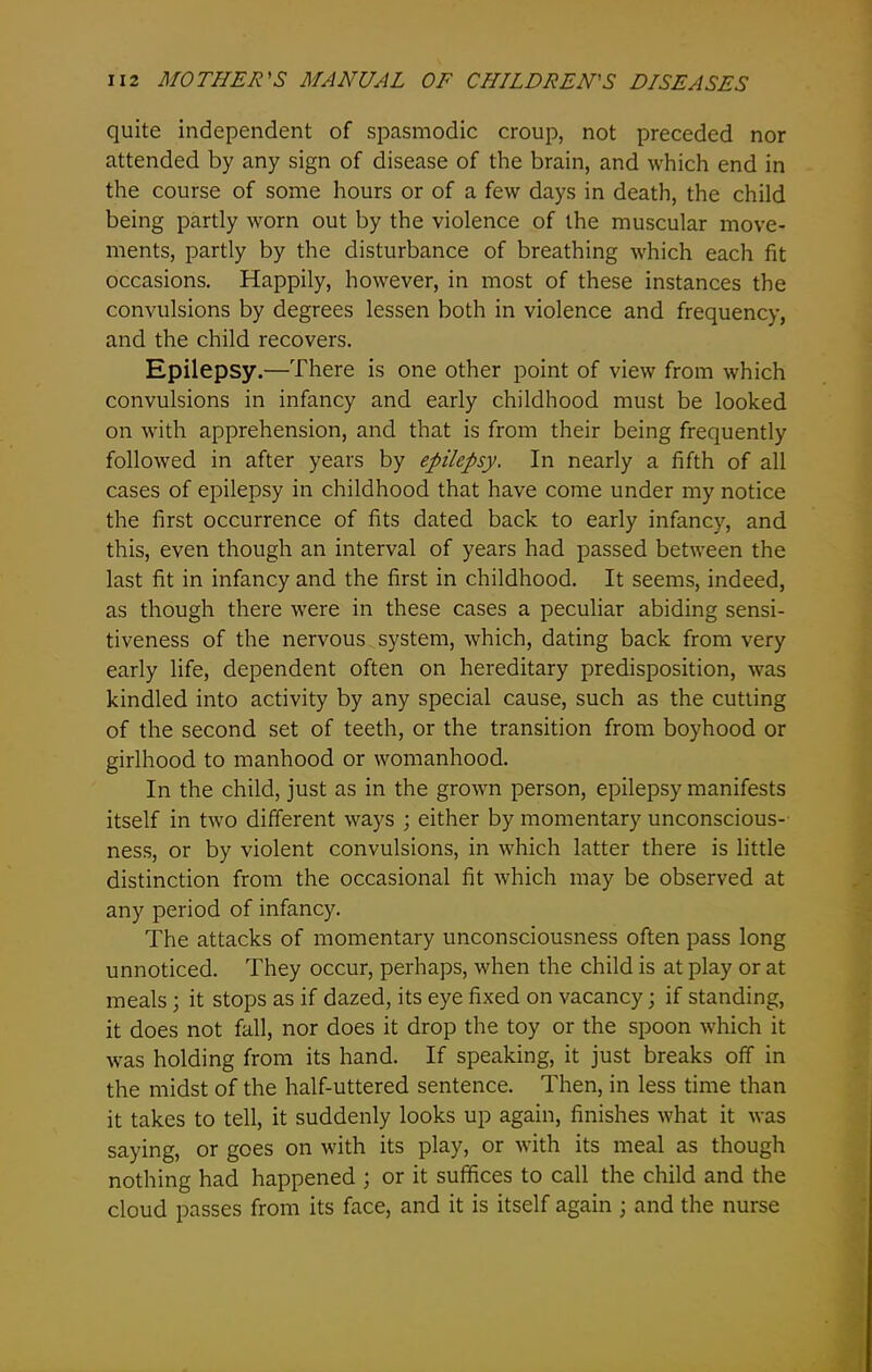 quite independent of spasmodic croup, not preceded nor attended by any sign of disease of the brain, and which end in the course of some hours or of a few days in death, the child being partly worn out by the violence of the muscular move- ments, partly by the disturbance of breathing which each fit occasions. Happily, however, in most of these instances the convulsions by degrees lessen both in violence and frequency, and the child recovers. Epilepsy.—There is one other point of view from which convulsions in infancy and early childhood must be looked on with apprehension, and that is from their being frequently followed in after years by epilepsy. In nearly a fifth of all cases of epilepsy in childhood that have come under my notice the first occurrence of fits dated back to early infancy, and this, even though an interval of years had passed between the last fit in infancy and the first in childhood. It seems, indeed, as though there were in these cases a peculiar abiding sensi- tiveness of the nervous system, which, dating back from very early life, dependent often on hereditary predisposition, was kindled into activity by any special cause, such as the cutting of the second set of teeth, or the transition from boyhood or girlhood to manhood or womanhood. In the child, just as in the grown person, epilepsy manifests itself in two different ways ; either by momentary unconscious- ness, or by violent convulsions, in which latter there is little distinction from the occasional fit which may be observed at any period of infancy. The attacks of momentary unconsciousness often pass long unnoticed. They occur, perhaps, when the child is at play or at meals; it stops as if dazed, its eye fixed on vacancy; if standing, it does not fall, nor does it drop the toy or the spoon which it was holding from its hand. If speaking, it just breaks off in the midst of the half-uttered sentence. Then, in less time than it takes to tell, it suddenly looks up again, finishes what it was saying, or goes on with its play, or with its meal as though nothing had happened ; or it suffices to call the child and the cloud passes from its face, and it is itself again ; and the nurse