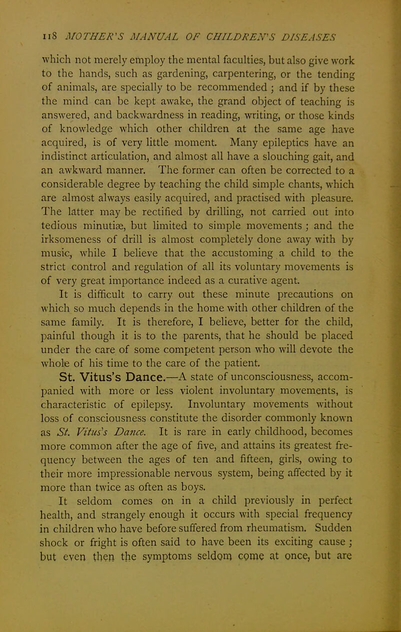 which not merely employ the mental faculties, but also give work to the hands, such as gardening, carpentering, or the tending of animals, are specially to be recommended ; and if by these the mind can be kept awake, the grand object of teaching is answered, and backwardness in reading, writing, or those kinds of knowledge which other children at the same age have acquired, is of very little moment. Many epileptics have an indistinct articulation, and almost all have a slouching gait, and an awkward manner. The former can often be corrected to a considerable degree by teaching the child simple chants, which are almost always easily acquired, and practised with pleasure. The latter may be rectified by drilling, not carried out into tedious minutiae, but limited to simple movements ; and the irksomeness of drill is almost completely done away with by music, while I believe that the accustoming a child to the strict control and regulation of all its voluntary movements is of very great importance indeed as a curative agent. It is difficult to carry out these minute precautions on which so much depends in the home with other children of the same family. It is therefore, I believe, better for the child, painful though it is to the parents, that he should be placed under the care of some competent person who will devote the whole of his time to the care of the patient. St. Vitus’s Dance.—A state of unconsciousness, accom- panied with more or less violent involuntary movements, is characteristic of epilepsy. Involuntary movements without loss of consciousness constitute the disorder commonly known as Si Vitus's Dance. It is rare in early childhood, becomes more common after the age of five, and attains its greatest fre- quency between the ages of ten and fifteen, girls, owing to their more impressionable nervous system, being affected by it more than twice as often as boys. It seldom comes on in a child previously in perfect health, and strangely enough it occurs with special frequency in children who have before suffered from rheumatism. Sudden shock or fright is often said to have been its exciting cause ; but even then the symptoms seldom come at once, but are