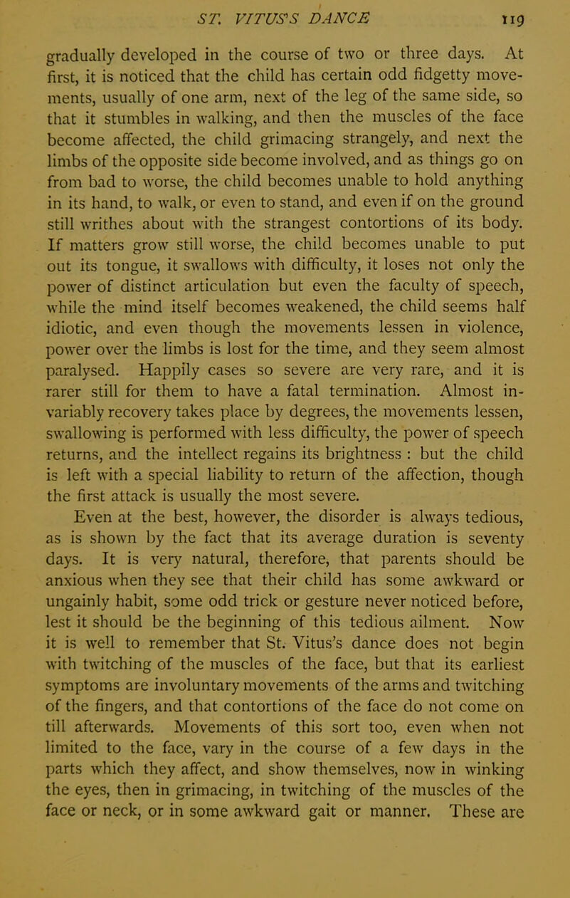 gradually developed in the course of two or three days. At first, it is noticed that the child has certain odd fidgetty move- ments, usually of one arm, next of the leg of the same side, so that it stumbles in walking, and then the muscles of the face become affected, the child grimacing strangely, and next the limbs of the opposite side become involved, and as things go on from bad to worse, the child becomes unable to hold anything in its hand, to walk, or even to stand, and even if on the ground still writhes about with the strangest contortions of its body. If matters grow still worse, the child becomes unable to put out its tongue, it swallows with difficulty, it loses not only the power of distinct articulation but even the faculty of speech, while the mind itself becomes weakened, the child seems half idiotic, and even though the movements lessen in violence, power over the limbs is lost for the time, and they seem almost paralysed. Happily cases so severe are very rare, and it is rarer still for them to have a fatal termination. Almost in- variably recovery takes place by degrees, the movements lessen, swallowing is performed with less difficulty, the power of speech returns, and the intellect regains its brightness : but the child is left with a special liability to return of the affection, though the first attack is usually the most severe. Even at the best, however, the disorder is always tedious, as is shown by the fact that its average duration is seventy days. It is very natural, therefore, that parents should be anxious when they see that their child has some awkward or ungainly habit, some odd trick or gesture never noticed before, lest it should be the beginning of this tedious ailment Now it is well to remember that St. Vitus’s dance does not begin with twitching of the muscles of the face, but that its earliest symptoms are involuntary movements of the arms and twitching of the fingers, and that contortions of the face do not come on till afterwards. Movements of this sort too, even when not limited to the face, vary in the course of a few days in the parts which they affect, and show themselves, now in winking the eyes, then in grimacing, in twitching of the muscles of the face or neck, or in some awkward gait or manner. These are