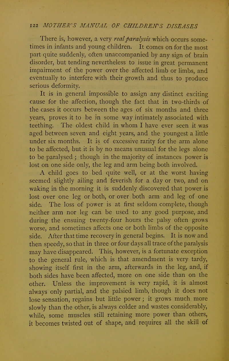 There is, however, a very real paralysis which occurs some- times in infants and young children. It comes on for the most part quite suddenly, often unaccompanied by any sign of brain disorder, but tending nevertheless to issue in great permanent impairment of the power over the affected limb or limbs, and eventually to interfere with their growth and thus to produce serious deformity. It is in general impossible to assign any distinct exciting cause for the affection, though the fact that in two-thirds of the cases it occurs between the ages of six months and three years, proves it to be in some way intimately associated with teething. The oldest child in whom I have ever seen it was aged between seven and eight years, and the youngest a little under six months. It is of excessive rarity for the arm alone to be affected, but it is by no means unusual for the legs alone to be paralysed ; though in the majority of instances power is lost on one side only, the leg and arm being both involved. A child goes to bed quite well, or at the worst having seemed slightly ailing and feverish for a day or two, and on waking in the morning it is suddenly discovered that power is lost over one leg or both, or over both arm and leg of one side. The loss of power is at first seldom complete, though neither arm nor leg can be used to any good purpose, and during the ensuing twenty-four hours the palsy often grows worse, and sometimes affects one or both limbs of the opposite side. After that time recovery in general begins. It is now and then speedy, so that in three or four days all trace of the paralysis may have disappeared. This, however, is a fortunate exception to the general rule, which is that amendment is very tardy, showing itself first in the arm, afterwards in the leg, and, if both sides have been affected, more on one side than on the other. Unless the improvement is very rapid, it is almost always only partial, and the palsied limb, though it does not lose sensation, regains but little power; it grows much more slowly than the other, is always colder and wastes considerably, while, some muscles still retaining more power than others, it becomes twisted out of shape, and requires all the skill of