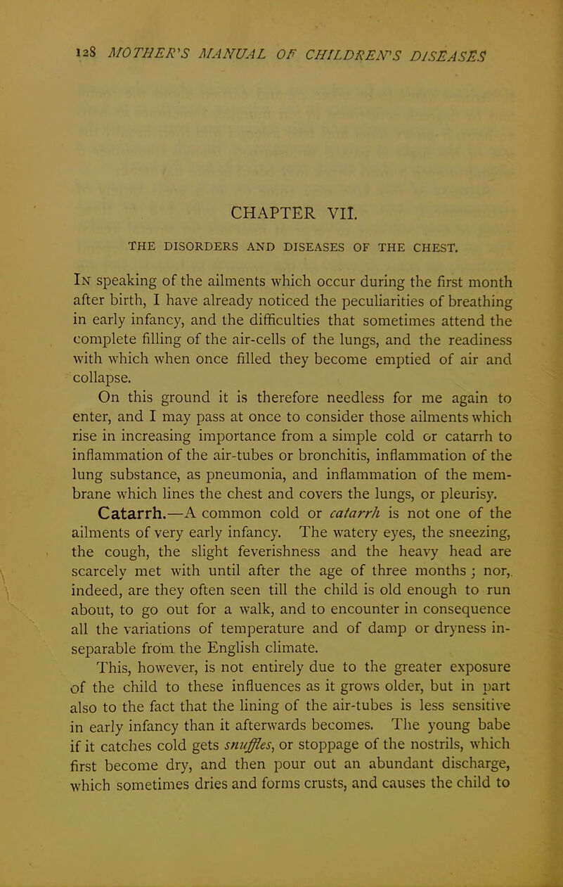 CHAPTER VII. THE DISORDERS AND DISEASES OF THE CHEST. In speaking of the ailments which occur during the first month after birth, I have already noticed the peculiarities of breathing in early infancy, and the difficulties that sometimes attend the complete filling of the air-cells of the lungs, and the readiness with which when once filled they become emptied of air and collapse. On this ground it is therefore needless for me again to enter, and I may pass at once to consider those ailments which rise in increasing importance from a simple cold or catarrh to inflammation of the air-tubes or bronchitis, inflammation of the lung substance, as pneumonia, and inflammation of the mem- brane which lines the chest and covers the lungs, or pleurisy. Catarrh.—A common cold or catarrh is not one of the ailments of very early infancy. The watery eyes, the sneezing, the cough, the slight feverishness and the heavy head are scarcely met with until after the age of three months ; nor, indeed, are they often seen till the child is old enough to run about, to go out for a walk, and to encounter in consequence all the variations of temperature and of damp or dryness in- separable from the English climate. This, however, is not entirely due to the greater exposure of the child to these influences as it grows older, but in part also to the fact that the lining of the air-tubes is less sensitive in early infancy than it afterwards becomes. The young babe if it catches cold gets snuffles, or stoppage of the nostrils, which first become dry, and then pour out an abundant discharge, which sometimes dries and forms crusts, and causes the child to