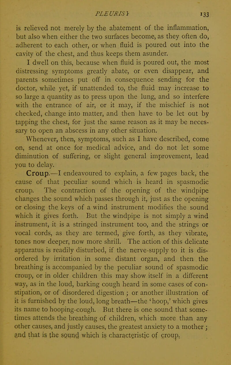 is relieved not merely by the abatement of the inflammation, but also when either the two surfaces become, as they often do, adherent to each other, or when fluid is poured out into the cavity of the chest, and thus keeps them asunder. I dwell on this, because when fluid is poured out, the most distressing symptoms greatly abate, or even disappear, and parents sometimes put off in consequence sending for the doctor, while yet, if unattended to, the fluid may increase to so large a quantity as to press upon the lung, and so interfere with the entrance of air, or it may, if the mischief is not checked, change into matter, and then have to be let out by tapping the chest, for just the same reason as it may be neces- sary to open an abscess in any other situation. Whenever, then, symptoms, such as I have described, come on, send at once for medical advice, and do not let some diminution of suffering, or slight general improvement, lead you to delay. Croup.—I endeavoured to explain, a fewr pages back, the cause of that peculiar sound which is heard in spasmodic croup. The contraction of the opening of the windpipe changes the sound which passes through it, just as the opening or closing the. keys of a wind instrument modifies the sound which it gives forth. But the windpipe is not simply a wind instrument, it is a stringed instrument too, and the strings or vocal cords, as they are termed, give forth, as they vibrate, tones now deeper, now more shrill. The action of this delicate apparatus is readily disturbed, if the nerve-supply to it is dis- ordered by irritation in some distant organ, and then the breathing is accompanied by the peculiar sound of spasmodic croup, or in older children this may show itself in a different way, as in the loud, barking cough heard in some cases of con- stipation, or of disordered digestion ; or another illustration of it is furnished by the loud, long breath—the ‘hoop,’ wrhich gives its name to hooping-cough. But there is one sound that some- times attends the breathing of children, which more than any other causes, and justly causes, the greatest anxiety to a mother; and that is the sqund which is characteristic of croup.