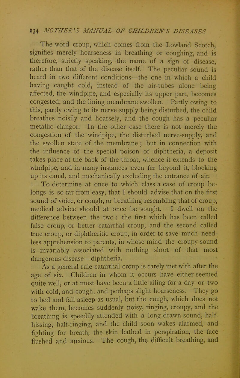 The word croup, which comes from the Lowland Scotch, signifies merely hoarseness in breathing or coughing, and is therefore, strictly speaking, the name of a sign of disease, rather than that of the disease itself. The peculiar sound is heard in two different conditions—the one in which a child having caught cold, instead of the air-tubes alone being affected, the windpipe, and especially its upper part, becomes congested, and the lining membrane swollen. Partly owing to this, partly owing to its nerve-supply being disturbed, the child breathes noisily and hoarsely, and the cough has a peculiar metallic clangor. In the other case there is not merely the congestion of the windpipe, the disturbed nerve-supply, and the swollen state of the membrane ; but in connection with the influence of the special poison of diphtheria, a deposit takes place at the back of the throat, whence it extends to the windpipe, and in many instances even far beyond it, blocking up its canal, and mechanically excluding the entrance of air. To determine at once to which class a case of croup be- longs is so far from easy, that I should advise that on the first sound of voice, or cough, or breathing resembling that of croup, medical advice should at once be sought. I dwell on the difference between the two : the first which has been called false croup, or better catarrhal croup, and the second called true croup, or diphtheritic croup, in order to save much need- less apprehension to parents, in whose mind the croupy sound is invariably associated with nothing short of that most dangerous disease—diphtheria. As a general rule catarrhal croup is rarely met with after the age of six. Children in whom it occurs have either seemed quite well, or at most have been a little ailing for a day or two with cold, and cough, and perhaps slight hoarseness. They go to bed and fall asleep as usual, but the cough, which does not wake them, becomes suddenly noisy, ringing, croupy, and the breathing is speedily attended with a long-drawn sound, half- hissing, half-ringing, and the child soon wakes alarmed, and fighting for breath, the skin bathed in perspiration, the face flushed and anxious. The cough, the difficult breathing, and