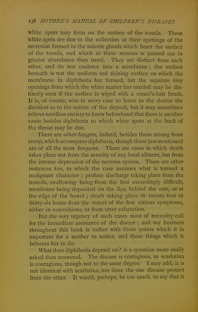 white spots may form on the surface of the tonsils. These white spots are due to the collection at their openings of the secretion formed in the minute glands which beset the surface of the tonsils, and which at these seasons is poured out in greater abundance than usual. They are distinct from each other, and do not coalesce into a membrane ; the surface beneath is not the uniform red shining surface on which the membrane in diphtheria has formed, but the separate tiny openings from which the white matter has exuded may be dis- tinctly seen if the surface is wiped with a camel’s-hair brush. It is, of course, wise in every case to leave to the doctor the decision as to the nature of the deposit, but it may sometimes relieve needless anxiety to know beforehand that there is another cause besides diphtheria to which white spots at the back of the throat may be due. There are other dangers, indeed, besides those arising from croup, which accompany diphtheria, though those just mentioned are of all the most frequent. There are cases in which death takes place not from the severity of any local ailment, but from the intense depression of the nervous system. There are other instances too, in which the case assumes what is termed a malignant character ; profuse discharge taking place from the nostrils, swallowing being from the first exceedingly difficult, membrane being deposited on the lips, behind the ears, or at the edge of the bowel ; death taking place in twenty-four or thirty-six hours from the outset of the first serious symptoms, either in convulsions, or from utter exhaustion. But the very urgency of such cases must of necessity call for the immediate assistance of the doctor ; and my business throughout this book is rather with those points which it is important for a mother to notice, and those things which it behoves her to do. What does diphtheria depend on Pisa question more easily asked than answered. The disease is contagious, as scarlatina is contagious, though not to the same degree. I may add, it is not identical with scarlatina, nor does the one disease protect from the other. It would, perhaps, be too much to say that it