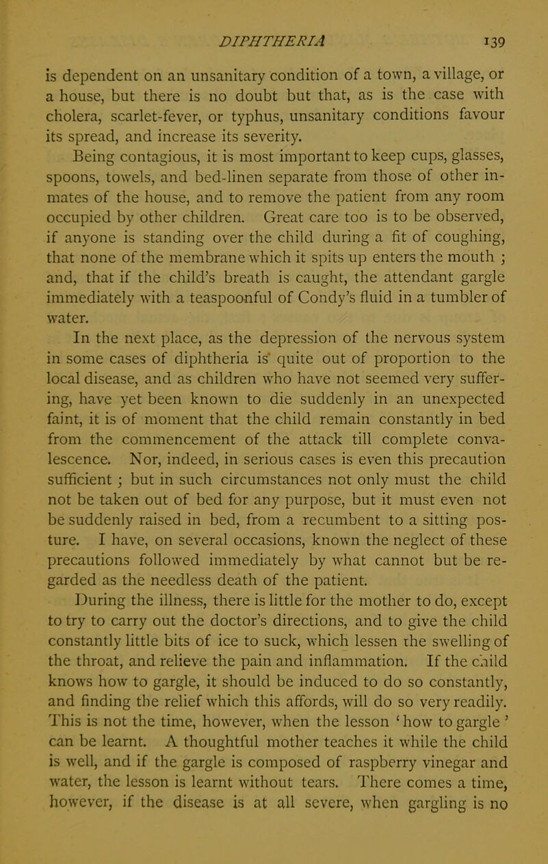 is dependent on an unsanitary condition of a town, a village, or a house, but there is no doubt but that, as is the case with cholera, scarlet-fever, or typhus, unsanitary conditions favour its spread, and increase its severity. Being contagious, it is most important to keep cups, glasses, spoons, towels, and bed-linen separate from those of other in- mates of the house, and to remove the patient from any room occupied by other children. Great care too is to be observed, if anyone is standing over the child during a fit of coughing, that none of the membrane which it spits up enters the mouth ; and, that if the child’s breath is caught, the attendant gargle immediately with a teaspoonful of Condy’s fluid in a tumbler of water. In the next place, as the depression of the nervous system in some cases of diphtheria is' quite out of proportion to the local disease, and as children who have not seemed very suffer- ing, have yet been known to die suddenly in an unexpected faint, it is of moment that the child remain constantly in bed from the commencement of the attack till complete conva- lescence. Nor, indeed, in serious cases is even this precaution sufficient ; but in such circumstances not only must the child not be taken out of bed for any purpose, but it must even not be suddenly raised in bed, from a recumbent to a sitting pos- ture. I have, on several occasions, known the neglect of these precautions followed immediately by what cannot but be re- garded as the needless death of the patient. During the illness, there is little for the mother to do, except to try to carry out the doctor’s directions, and to give the child constantly little bits of ice to suck, which lessen rhe swelling of the throat, and relieve the pain and inflammation. If the child knows how to gargle, it should be induced to do so constantly, and finding the relief which this affords, will do so very readily. This is not the time, however, when the lesson ‘how to gargle ’ can be learnt. A thoughtful mother teaches it while the child is well, and if the gargle is composed of raspberry vinegar and water, the lesson is learnt without tears. There comes a time, however, if the disease is at all severe, when gargling is no