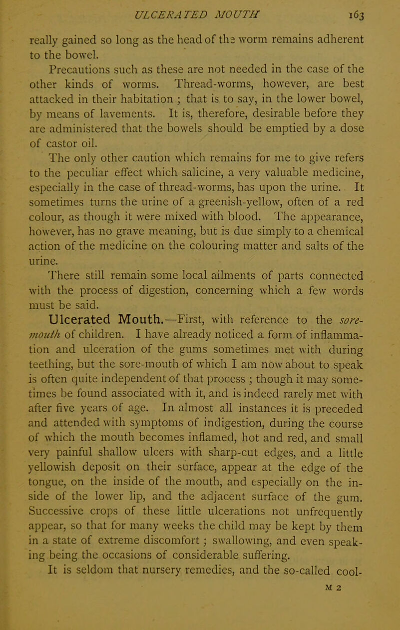 really gained so long as the head of the worm remains adherent to the bowel. Precautions such as these are not needed in the case of the other kinds of worms. Thread-worms, however, are best attacked in their habitation ; that is to say, in the lower bowel, by means of lavements. It is, therefore, desirable befove they are administered that the bowels should be emptied by a dose of castor oil. The only other caution which remains for me to give refers to the peculiar effect which salicine, a very valuable medicine, especially in the case of thread-worms, has upon the urine. It sometimes turns the urine of a greenish-yellow, often of a red colour, as though it were mixed with blood. The appearance, however, has no grave meaning, but is due simply to a chemical action of the medicine on the colouring matter and salts of the urine. There still remain some local ailments of parts connected with the process of digestion, concerning which a few words must be said. Ulcerated Mouth.—First, with reference to the sore- mouth of children. I have already noticed a form of inflamma- tion and ulceration of the gums sometimes met with during teething, but the sore-mouth of which I am now about to speak is often quite independent of that process ; though it may some- times be found associated with it, and is indeed rarely met with after five years of age. In almost all instances it is preceded and attended with symptoms of indigestion, during the course of which the mouth becomes inflamed, hot and red, and small very painful shallow ulcers with sharp-cut edges, and a little yellowish deposit on their surface, appear at the edge of the tongue, on the inside of the mouth, and especially on the in- side of the lower lip, and the adjacent surface of the gum. Successive crops of these little ulcerations not unfrequently appear, so that for many weeks the child may be kept by them in a state of extreme discomfort; swallowing, and even speak- ing being the occasions of considerable suffering. It is seldom that nursery remedies, and the so-called cool- m 2