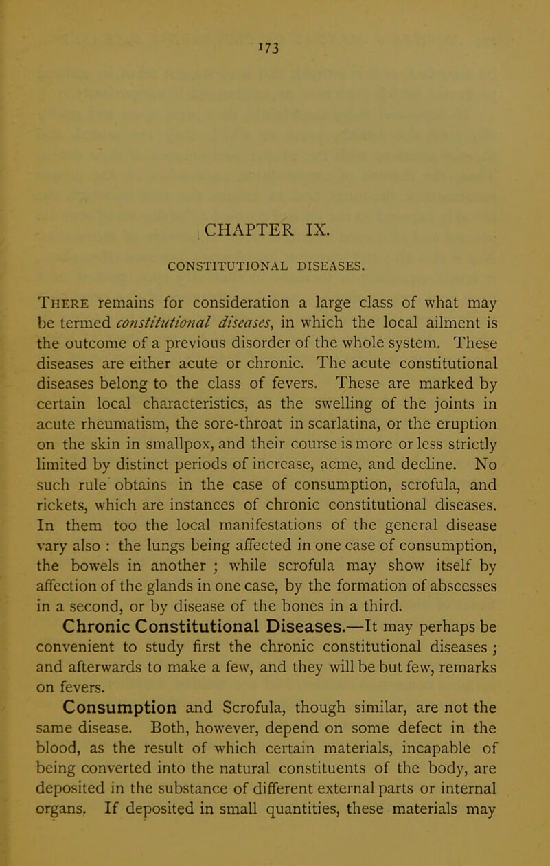 i CHAPTER IX. CONSTITUTIONAL DISEASES. There remains for consideration a large class of what may be termed constitutional diseases, in which the local ailment is the outcome of a previous disorder of the whole system. These diseases are either acute or chronic. The acute constitutional diseases belong to the class of fevers. These are marked by certain local characteristics, as the swelling of the joints in acute rheumatism, the sore-throat in scarlatina, or the eruption on the skin in smallpox, and their course is more or less strictly limited by distinct periods of increase, acme, and decline. No such rule obtains in the case of consumption, scrofula, and rickets, which are instances of chronic constitutional diseases. In them too the local manifestations of the general disease vary also : the lungs being affected in one case of consumption, the bowels in another ; while scrofula may show itself by affection of the glands in one case, by the formation of abscesses in a second, or by disease of the bones in a third. Chronic Constitutional Diseases.—It may perhaps be convenient to study first the chronic constitutional diseases ; and afterwards to make a few, and they will be but few, remarks on fevers. Consumption and Scrofula, though similar, are not the same disease. Both, however, depend on some defect in the blood, as the result of which certain materials, incapable of being converted into the natural constituents of the body, are deposited in the substance of different external parts or internal organs. If deposited in small quantities, these materials may