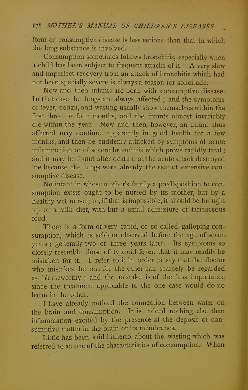 form of consumptive disease is less serious than that in which the lung substance is involved. Consumption sometimes follows bronchitis, especially when a child has been subject to frequent attacks of it. A very slow and imperfect recovery from an attack of bronchitis which had not been specially severe is always a reason for solicitude. Now and then infants are born with consumptive disease. In that case the lungs are always affected ; and the symptoms of fever, cough, and wasting usually show themselves within the first three or four months, and the infants almost invariably die within the year. Now and then, however, an infant thus affected may continue apparently in good health for a few months, and then be suddenly attacked by symptoms of acute inflammation or of severe bronchitis which prove rapidly fatal; and it may be found after death that the acute attack destroyed life because the lungs were already the seat of extensive con- sumptive disease. No infant in whose mother’s family a predisposition to con- sumption exists ought to be nursed by its mother, but by a healthy wet nurse ; or, if that is impossible, it should be brought up on a milk diet, with but a small admixture of farinaceous food. There is a form of very rapid, or so-called galloping con- sumption, which is seldom observed before the age of seven years j generally twro or three years later. Its symptoms so closely resemble those of typhoid fever, that it may readily be mistaken for it. I refer to it in order to say that the doctor who mistakes the one for the other can scarcely be regarded as blameworthy ; and the mistake is of the less importance since the treatment applicable to the one case would do no harm in the other. I have already noticed the connection between water on the brain and consumption. It is indeed nothing else than inflammation excited by the presence of the deposit of con- sumptive matter in the brain or its membranes. Little has been said hitherto about the wasting which was referred to as one of the characteristics of consumption. When
