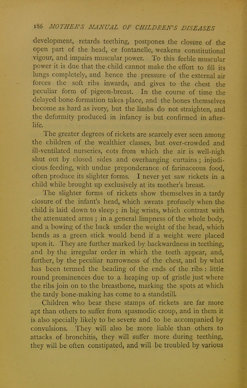development, retards teething, postpones the closure of the open part of the head, or fontanelle, weakens constitutional vigour, and impairs muscular power. To this feeble muscular power it is due that the child cannot make the effort to fill its lungs completely, and hence the pressure of the external air forces the soft ribs inwards, and gives to the chest the peculiar form of pigeon-breast. In the course of time the delayed bone-formation takes place, and the bones themselves become as hard as ivory, but the limbs do not straighten, and the deformity produced in infancy is but confirmed in after- life. The greater degrees of rickets are scarcely ever seen among the children of the wealthier classes, but over-crowded and ill-ventilated nurseries, cots from which the air is well-nigh shut out by closed sides and overhanging curtains ; injudi- cious feeding, with undue preponderance of farinaceous food, often produce its slighter forms. I never yet saw rickets in a child while brought up exclusively at its mother’s breast. The slighter forms of rickets show themselves in a tardy closure of the infant’s head, which sweats profusely when the child is laid down to sleep ; in big wrists, which contrast with the attenuated arms ; in a general limpness of the whole body, and a bowing of the back under the weight of the head, which bends as a green stick would bend if a weight were placed upon it. They are further marked by backwardness in teething, and by the irregular order in which the teeth appear, and, further, by the peculiar narrowness of the chest, and by what has been termed the beading of the ends of the ribs : little round prominences due to a heaping up of gristle just where the ribs join on to the breastbone, marking the spots at which the tardy bone-making has come to a standstill. Children who bear these stamps of rickets are far more apt than others to suffer from spasmodic croup, and in them it is also specially likely to be severe and to be accompanied by convulsions. They will also be more liable than others to attacks of bronchitis, they will suffer more during teething, they will be often constipated, and will be troubled by various
