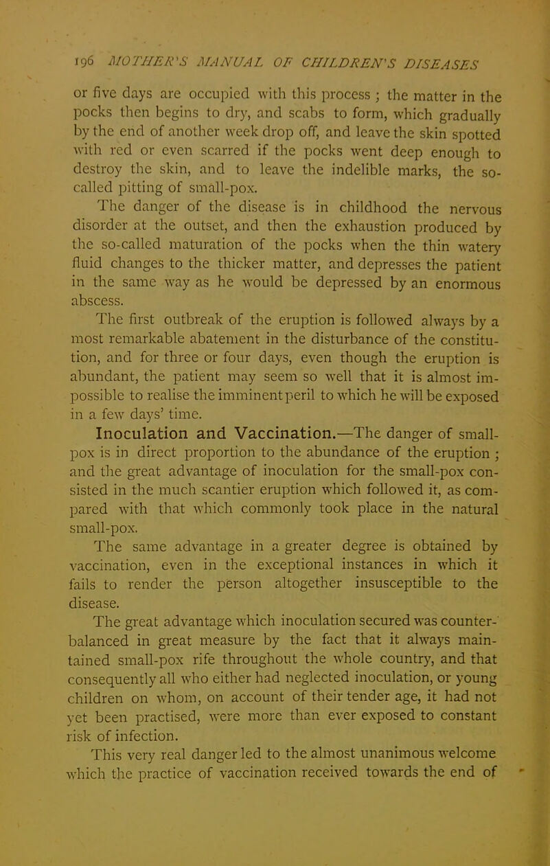 or five days are occupied with this process ; the matter in the pocks then begins to dry, and scabs to form, which gradually by the end of another week drop off, and leave the skin spotted with red or even scarred if the pocks went deep enough to destroy the skin, and to leave the indelible marks, the so- called pitting of small-pox. The danger of the disease is in childhood the nervous disorder at the outset, and then the exhaustion produced by the so-called maturation of the pocks when the thin watery fluid changes to the thicker matter, and depresses the patient in the same way as he would be depressed by an enormous abscess. The first outbreak of the eruption is followed always by a most remarkable abatement in the disturbance of the constitu- tion, and for three or four days, even though the eruption is abundant, the patient may seem so well that it is almost im- possible to realise the imminent peril to which he will be exposed in a few days’ time. Inoculation and Vaccination.—The danger of small- pox is in direct proportion to the abundance of the eruption ; and die great advantage of inoculation for the small-pox con- sisted in the much scantier eruption which followed it, as com- pared with that which commonly took place in the natural small-pox. The same advantage in a greater degree is obtained by vaccination, even in the exceptional instances in which it fails to render the person altogether insusceptible to the disease. The great advantage which inoculation secured was counter- balanced in great measure by the fact that it always main- tained small-pox rife throughout the whole country, and that consequently all who either had neglected inoculation, or young children on whom, on account of their tender age, it had not yet been practised, were more than ever exposed to constant risk of infection. This very real danger led to the almost unanimous welcome which the practice of vaccination received towards the end of