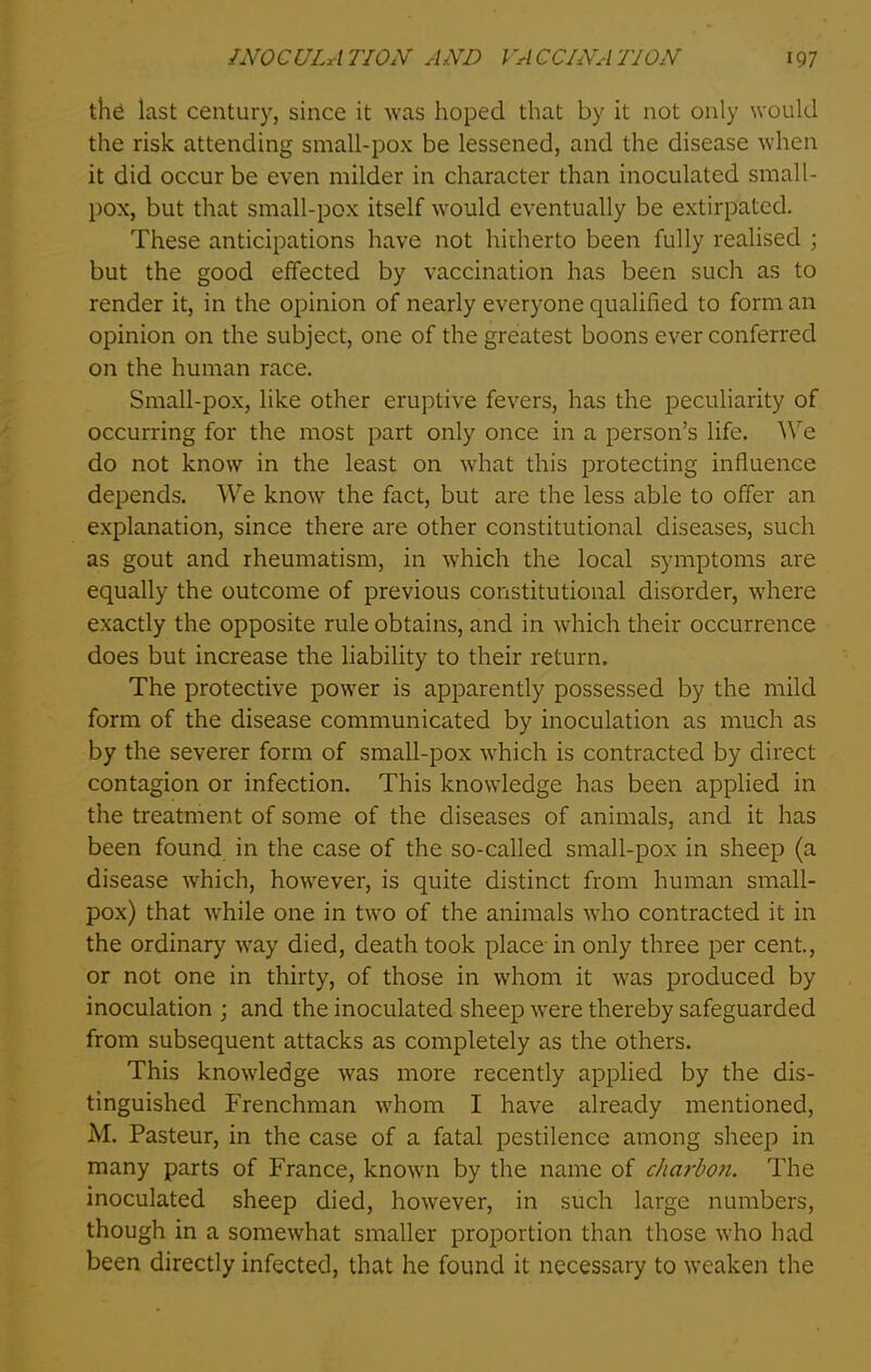 the iast century, since it was hoped that by it not only would the risk attending small-pox be lessened, and the disease when it did occur be even milder in character than inoculated small- pox, but that small-pox itself would eventually be extirpated. These anticipations have not hitherto been fully realised ; but the good effected by vaccination has been such as to render it, in the opinion of nearly everyone qualified to form an opinion on the subject, one of the greatest boons ever conferred on the human race. Small-pox, like other eruptive fevers, has the peculiarity of occurring for the most part only once in a person’s life. We do not know in the least on what this protecting influence depends. We know the fact, but arc the less able to offer an explanation, since there are other constitutional diseases, such as gout and rheumatism, in which the local symptoms are equally the outcome of previous constitutional disorder, where exactly the opposite rule obtains, and in which their occurrence does but increase the liability to their return. The protective power is apparently possessed by the mild form of the disease communicated by inoculation as much as by the severer form of small-pox which is contracted by direct contagion or infection. This knowledge has been applied in the treatment of some of the diseases of animals, and it has been found in the case of the so-called small-pox in sheep (a disease which, however, is quite distinct from human small- pox) that while one in two of the animals who contracted it in the ordinary way died, death took place in only three per cent., or not one in thirty, of those in whom it was produced by inoculation ; and the inoculated sheep were thereby safeguarded from subsequent attacks as completely as the others. This knowledge was more recently applied by the dis- tinguished Frenchman whom I have already mentioned, M. Pasteur, in the case of a fatal pestilence among sheep in many parts of France, known by the name of charbon. The inoculated sheep died, however, in such large numbers, though in a somewhat smaller proportion than those who had been directly infected, that he found it necessary to weaken the