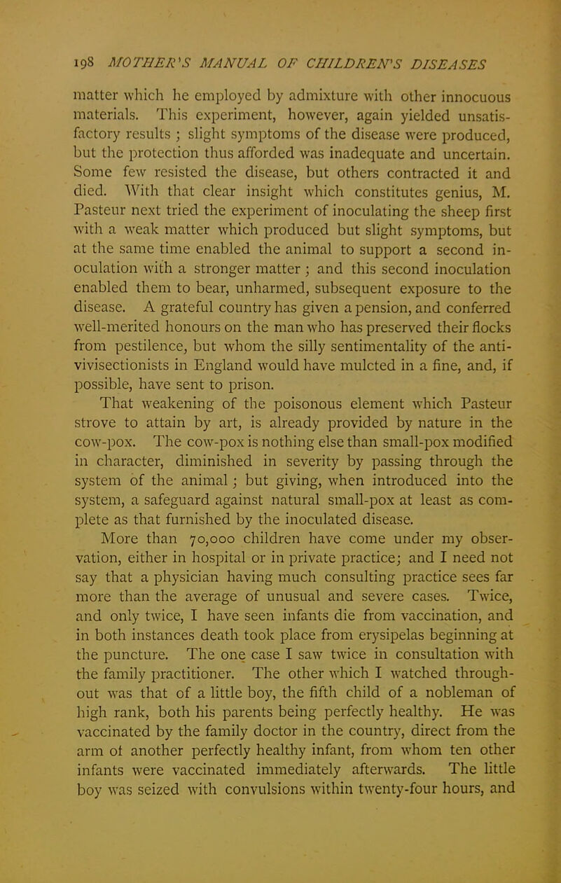 matter which he employed by admixture with other innocuous materials. This experiment, however, again yielded unsatis- factory results ; slight symptoms of the disease were produced, but the protection thus afforded was inadequate and uncertain. Some few resisted the disease, but others contracted it and died. With that clear insight which constitutes genius, M. Pasteur next tried the experiment of inoculating the sheep first with a weak matter which produced but slight symptoms, but at the same time enabled the animal to support a second in- oculation with a stronger matter ; and this second inoculation enabled them to bear, unharmed, subsequent exposure to the disease. A grateful country has given a pension, and conferred well-merited honours on the man who has preserved their flocks from pestilence, but whom the silly sentimentality of the anti- vivisectionists in England would have mulcted in a fine, and, if possible, have sent to prison. That weakening of the poisonous element which Pasteur strove to attain by art, is already provided by nature in the cowr-pox. The cow-pox is nothing else than small-pox modified in character, diminished in severity by passing through the system of the animal; but giving, when introduced into the system, a safeguard against natural small-pox at least as com- plete as that furnished by the inoculated disease. More than 70,000 children have come under my obser- vation, either in hospital or in private practice; and I need not say that a physician having much consulting practice sees far more than the average of unusual and severe cases. Twice, and only twice, I have seen infants die from vaccination, and in both instances death took place from erysipelas beginning at the puncture. The one case I saw twice in consultation with the family practitioner. The other which I watched through- out was that of a little boy, the fifth child of a nobleman of high rank, both his parents being perfectly healthy. He was vaccinated by the family doctor in the country, direct from the arm ot another perfectly healthy infant, from whom ten other infants were vaccinated immediately afterwards. The little boy was seized with convulsions within twenty-four hours, and