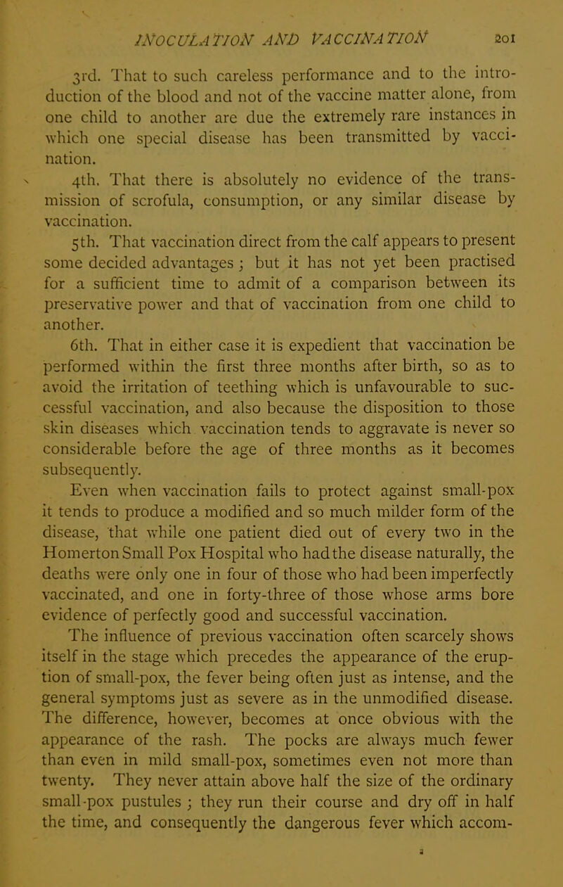 3rd. That to such careless performance and to the intro- duction of the blood and not of the vaccine matter alone, from one child to another are due the extremely rare instances in which one special disease has been transmitted by vacci- nation. 4th. That there is absolutely no evidence of the trans- mission of scrofula, consumption, or any similar disease by vaccination. 5th. That vaccination direct from the calf appears to present some decided advantages ; but it has not yet been practised for a sufficient time to admit of a comparison between its preservative power and that of vaccination from one child to another. 6th. That in either case it is expedient that vaccination be performed within the first three months after birth, so as to avoid the irritation of teething which is unfavourable to suc- cessful vaccination, and also because the disposition to those skin diseases which vaccination tends to aggravate is never so considerable before the age of three months as it becomes subsequently. Even when vaccination fails to protect against small-pox it tends to produce a modified and so much milder form of the disease, that while one patient died out of every two in the Homerton Small Pox Plospital who had the disease naturally, the deaths were only one in four of those who had been imperfectly vaccinated, and one in forty-three of those whose arms bore evidence of perfectly good and successful vaccination. The influence of previous vaccination often scarcely shows itself in the stage which precedes the appearance of the erup- tion of small-pox, the fever being often just as intense, and the general symptoms just as severe as in the unmodified disease. The difference, however, becomes at once obvious with the appearance of the rash. The pocks are always much fewer than even in mild small-pox, sometimes even not more than twenty. They never attain above half the size of the ordinary small -pox pustules ; they run their course and dry off in half the time, and consequently the dangerous fever which accom-