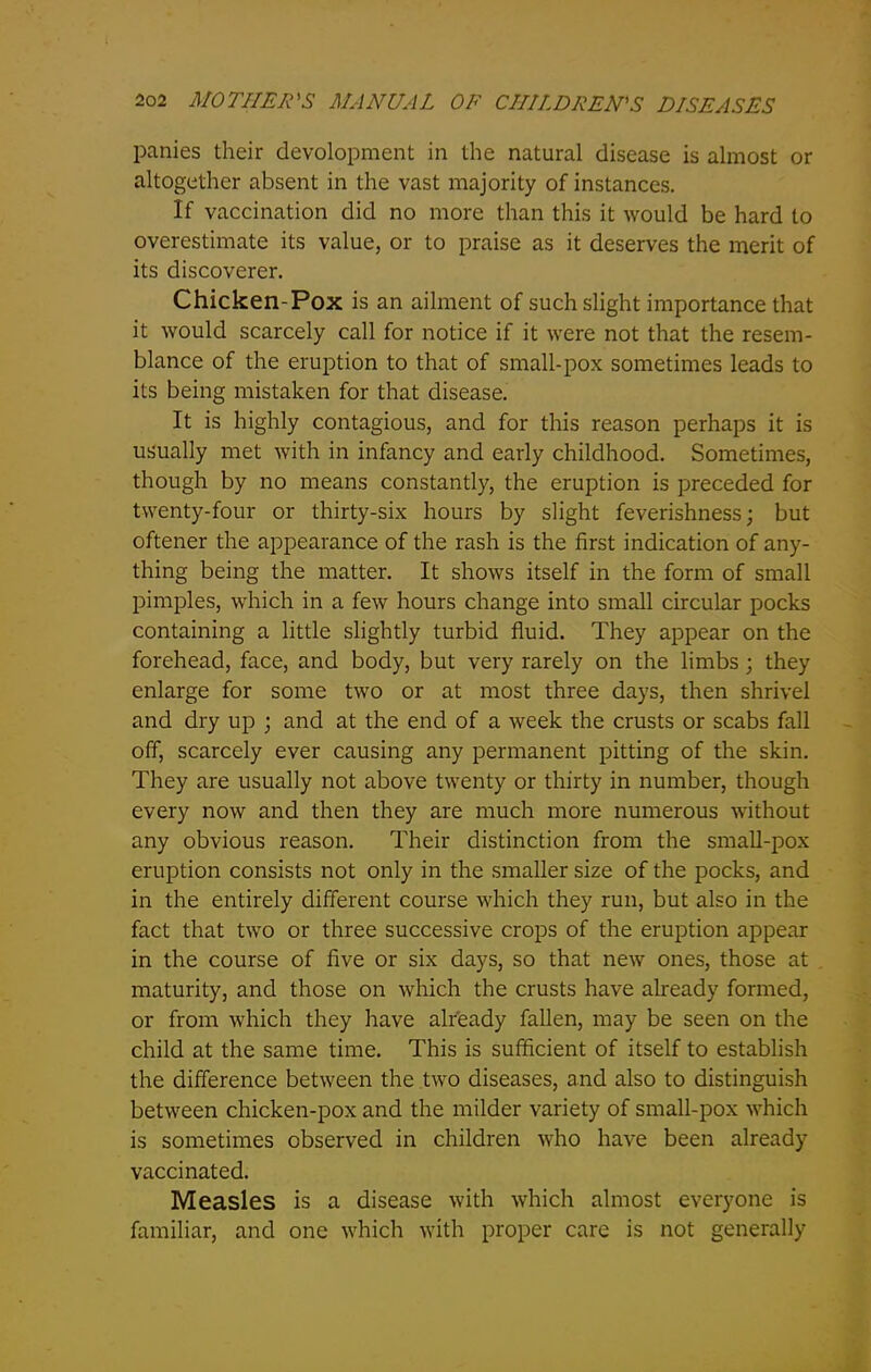 panies their development in the natural disease is almost or altogether absent in the vast majority of instances. If vaccination did no more than this it would be hard to overestimate its value, or to praise as it deserves the merit of its discoverer. Chicken-Pox is an ailment of such slight importance that it would scarcely call for notice if it were not that the resem- blance of the eruption to that of small-pox sometimes leads to its being mistaken for that disease. It is highly contagious, and for this reason perhaps it is usually met with in infancy and early childhood. Sometimes, though by no means constantly, the eruption is preceded for twenty-four or thirty-six hours by slight feverishness; but oftener the appearance of the rash is the first indication of any- thing being the matter. It shows itself in the form of small pimples, which in a few hours change into small circular pocks containing a little slightly turbid fluid. They appear on the forehead, face, and body, but very rarely on the limbs; they enlarge for some two or at most three days, then shrivel and dry up ; and at the end of a week the crusts or scabs fall off, scarcely ever causing any permanent pitting of the skin. They are usually not above twenty or thirty in number, though every now and then they are much more numerous without any obvious reason. Their distinction from the small-pox eruption consists not only in the smaller size of the pocks, and in the entirely different course which they run, but also in the fact that two or three successive crops of the eruption appear in the course of five or six days, so that new ones, those at maturity, and those on which the crusts have already formed, or from which they have already fallen, may be seen on the child at the same time. This is sufficient of itself to establish the difference between the two diseases, and also to distinguish between chicken-pox and the milder variety of small-pox which is sometimes observed in children who have been already vaccinated. Measles is a disease with which almost everyone is familiar, and one which with proper care is not generally