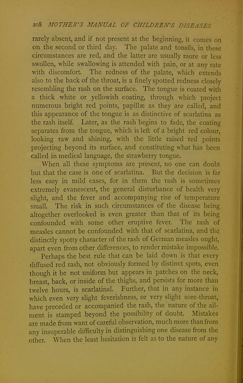 rarely absent, and if not present at the beginning, it comes on on the second or third day. The palate and tonsils, in these circumstances are red, and the latter are usually more or less swollen, while swallowing is attended with pain, or at any rate with discomfort. The redness of the palate, which extends also to the back of the throat, is a finely spotted redness closely resembling the rash on the surface. The tongue is coated with a thick white or yellowish coating, through which project numerous bright red points, papillae as they are called, and this appearance of the tongue is as distinctive of scarlatina as the rash itself. Later, as the rash begins to fade, the coating separates from the tongue, which is left of a bright red colour, looking raw and shining, with the little raised red points projecting beyond its surface, and constituting what has been called in medical language, the strawberry tongue. When all these symptoms are present, no one can doubt but that the case is one of scarlatina. But the decision is far less easy in mild cases, for in them the rash is sometimes extremely evanescent, the general disturbance of health very slight, and the fever and accompanying rise of temperature small. The risk in such circumstances of the disease being altogether overlooked is even greater than that of its being confounded with some other eruptive fever. The rash of measles cannot be confounded with that of scarlatina, and the distinctly spotty character of the rash of German measles ought, apart even from other differences, to render mistake impossible. Perhaps the best rule that can be laid down is that every diffused red rash, not obviously formed by distinct spots, even though it be not uniform but appears in patches on the neck, breast, back, or inside of the thighs, and persists for more than twelve hours, is scarlatinal. Further, that in any instance in which even very slight feverishness, or very slight sore-throat, have preceded or accompanied the rash, the nature of the ail- ment is stamped beyond the possibility of doubt. Mistakes are made from want of careful observation, much more than from any insuperable difficulty in distinguishing one disease from the other. When the least hesitation is felt as to the nature of any